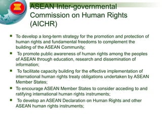 ASEAN Inter-governmental
Commission on Human Rights
(AICHR)
 To develop a long-term strategy for the promotion and protection of
human rights and fundamental freedoms to complement the
building of the ASEAN Community;
 To promote public awareness of human rights among the peoples
of ASEAN through education, research and dissemination of
information;
 To facilitate capacity building for the effective implementation of
international human rights treaty obligations undertaken by ASEAN
Member States;
 To encourage ASEAN Member States to consider acceding to and
ratifying international human rights instruments;
 To develop an ASEAN Declaration on Human Rights and other
ASEAN human rights instruments;
 