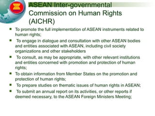ASEAN Inter-governmental
Commission on Human Rights
(AICHR)
 To promote the full implementation of ASEAN instruments related to
human rights;
 To engage in dialogue and consultation with other ASEAN bodies
and entities associated with ASEAN, including civil society
organizations and other stakeholders
 To consult, as may be appropriate, with other relevant institutions
and entities concerned with promotion and protection of human
rights;
 To obtain information from Member States on the promotion and
protection of human rights;
 To prepare studies on thematic issues of human rights in ASEAN;
 To submit an annual report on its activities, or other reports if
deemed necessary, to the ASEAN Foreign Ministers Meeting;
 