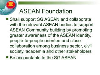 ASEAN Foundation
 Shall support SG ASEAN and collaborate
with the relevant ASEAN bodies to support
ASEAN Community building by promoting
greater awareness of the ASEAN identity,
people-to-people oriented and close
collaboration among business sector, civil
society, academia and other stakeholders
 Be accountable to the SG ASEAN
 