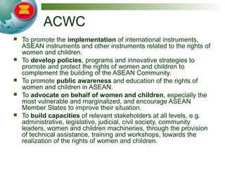 ACWC
 To promote the implementation of international instruments,
ASEAN instruments and other instruments related to the rights of
women and children.
 To develop policies, programs and innovative strategies to
promote and protect the rights of women and children to
complement the building of the ASEAN Community.
 To promote public awareness and education of the rights of
women and children in ASEAN.
 To advocate on behalf of women and children, especially the
most vulnerable and marginalized, and encourage ASEAN
Member States to improve their situation.
 To build capacities of relevant stakeholders at all levels, e.g.
administrative, legislative, judicial, civil society, community
leaders, women and children machineries, through the provision
of technical assistance, training and workshops, towards the
realization of the rights of women and children.
 