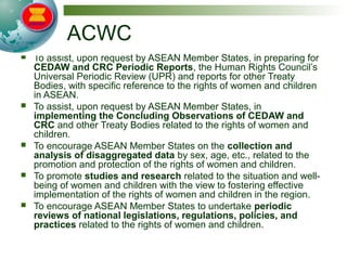 ACWC
 To assist, upon request by ASEAN Member States, in preparing for
CEDAW and CRC Periodic Reports, the Human Rights Council’s
Universal Periodic Review (UPR) and reports for other Treaty
Bodies, with specific reference to the rights of women and children
in ASEAN.
 To assist, upon request by ASEAN Member States, in
implementing the Concluding Observations of CEDAW and
CRC and other Treaty Bodies related to the rights of women and
children.
 To encourage ASEAN Member States on the collection and
analysis of disaggregated data by sex, age, etc., related to the
promotion and protection of the rights of women and children.
 To promote studies and research related to the situation and well-
being of women and children with the view to fostering effective
implementation of the rights of women and children in the region.
 To encourage ASEAN Member States to undertake periodic
reviews of national legislations, regulations, policies, and
practices related to the rights of women and children.
 