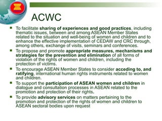 ACWC
 To facilitate sharing of experiences and good practices, including
thematic issues, between and among ASEAN Member States
related to the situation and well-being of women and children and to
enhance the effective implementation of CEDAW and CRC through,
among others, exchange of visits, seminars and conferences.
 To propose and promote appropriate measures, mechanisms and
strategies for the prevention and elimination of all forms of
violation of the rights of women and children, including the
protection of victims.
 To encourage ASEAN Member States to consider acceding to, and
ratifying, international human rights instruments related to women
and children.
 To support the participation of ASEAN women and children in
dialogue and consultation processes in ASEAN related to the
promotion and protection of their rights.
 To provide advisory services on matters pertaining to the
promotion and protection of the rights of women and children to
ASEAN sectoral bodies upon request
 
