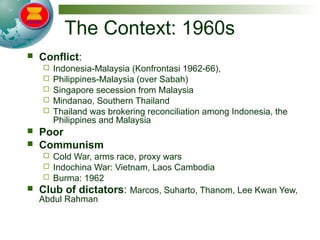 The Context: 1960s
 Conflict:
 Indonesia-Malaysia (Konfrontasi 1962-66),
 Philippines-Malaysia (over Sabah)
 Singapore secession from Malaysia
 Mindanao, Southern Thailand
 Thailand was brokering reconciliation among Indonesia, the
Philippines and Malaysia
 Poor
 Communism
 Cold War, arms race, proxy wars
 Indochina War: Vietnam, Laos Cambodia
 Burma: 1962
 Club of dictators: Marcos, Suharto, Thanom, Lee Kwan Yew,
Abdul Rahman
 
