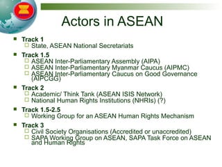Actors in ASEAN
 Track 1
 State, ASEAN National Secretariats
 Track 1.5
 ASEAN Inter-Parliamentary Assembly (AIPA)
 ASEAN Inter-Parliamentary Myanmar Caucus (AIPMC)
 ASEAN Inter-Parliamentary Caucus on Good Governance
(AIPCGG)
 Track 2
 Academic/ Think Tank (ASEAN ISIS Network)
 National Human Rights Institutions (NHRIs) (?)
 Track 1.5-2.5
 Working Group for an ASEAN Human Rights Mechanism
 Track 3
 Civil Society Organisations (Accredited or unaccredited)
 SAPA Working Group on ASEAN, SAPA Task Force on ASEAN
and Human Rights
 