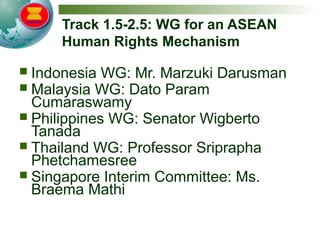 Track 1.5-2.5: WG for an ASEAN
Human Rights Mechanism
 Indonesia WG: Mr. Marzuki Darusman
 Malaysia WG: Dato Param
Cumaraswamy
 Philippines WG: Senator Wigberto
Tanada
 Thailand WG: Professor Sriprapha
Phetchamesree
 Singapore Interim Committee: Ms.
Braema Mathi
 