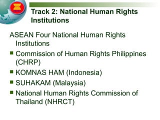 Track 2: National Human Rights
Institutions
ASEAN Four National Human Rights
Institutions
 Commission of Human Rights Philippines
(CHRP)
 KOMNAS HAM (Indonesia)
 SUHAKAM (Malaysia)
 National Human Rights Commission of
Thailand (NHRCT)
 