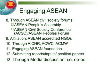 Engaging ASEAN
8. Through ASEAN civil society forums:
ASEAN People’s Assembly
ASEAN Civil Society Conference
(ACSC)/ASEAN Peoples Forum
9. Affiliation: ASEAN accredited NGOs
10. Through AICHR, ACWC, ACMW
11. Engaging ASEAN foundation
12. Submitting reports/inputs/ position papers
13. Through Media discussion, i.e. op-ed
 