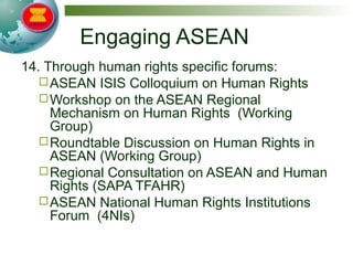 Engaging ASEAN
14. Through human rights specific forums:
ASEAN ISIS Colloquium on Human Rights
Workshop on the ASEAN Regional
Mechanism on Human Rights (Working
Group)
Roundtable Discussion on Human Rights in
ASEAN (Working Group)
Regional Consultation on ASEAN and Human
Rights (SAPA TFAHR)
ASEAN National Human Rights Institutions
Forum (4NIs)
 