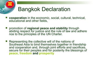 Bangkok Declaration
 cooperation in the economic, social, cultural, technical,
educational and other fields,
 promotion of regional peace and stability through
abiding respect for justice and the rule of law and adhere
nce to the principles of the UN Charter.
 Representing the collective will of the nations of
Southeast Asia to bind themselves together in friendship
and cooperation and, through joint efforts and sacrifices,
secure for their peoples and for posterity the blessings of
peace, freedom and prosperity
 
