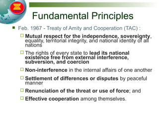 Fundamental Principles
 Feb. 1967 - Treaty of Amity and Cooperation (TAC) :
 Mutual respect for the independence, sovereignty,
equality, territorial integrity, and national identity of all
nations
 The rights of every state to lead its national
existence free from external interference,
subversion, and coercion
 Non-interference in the internal affairs of one another
 Settlement of differences or disputes by peaceful
manner
 Renunciation of the threat or use of force; and
 Effective cooperation among themselves.
 