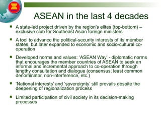ASEAN in the last 4 decades
 A state-led project driven by the region’s elites (top-bottom) –
exclusive club for Southeast Asian foreign ministers
 A tool to advance the political-security interests of its member
states, but later expanded to economic and socio-cultural co-
operation
 Developed norms and values: ‘ASEAN Way’ - diplomatic norms
that encourages the member countries of ASEAN to seek an
informal and incremental approach to co-operation through
lengthy consultation and dialogue (consensus, least common
denominator, non-interference, etc.)
 ‘National interests’ and ‘sovereignty’ still prevails despite the
deepening of regionalization process
 Limited participation of civil society in its decision-making
processes
 
