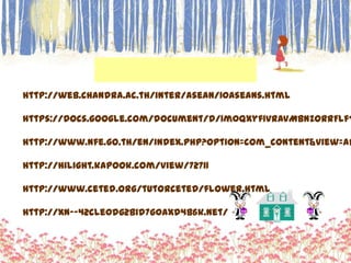 http://web.chandra.ac.th/inter/asean/10aseans.html

https://docs.google.com/document/d/1m0QXyf1vRAvMbNZOrRFlfT

http://www.nfe.go.th/en/index.php?option=com_content&view=ar

http://hilight.kapook.com/view/72711

http://www.ceted.org/tutorceted/flower.html

http://xn--42cle0dg2bid7g0axd4b6k.net/
 