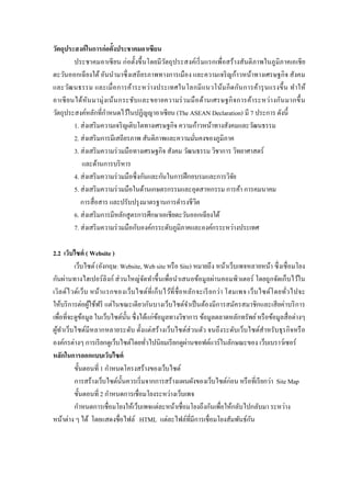 วัตถุประสงค์ในการก่อตั้งประชาคมอาเซียน 
ประชาคมอาเซียน ก่อตั้งขึ้นโดยมีวัตถุประสงค์เริ่มแรกเพื่อสร้างสันติภาพในภูมิภาคเอเชีย ตะวันออกเฉียงใต้ อันนามาซึ่งเสถียรภาพทางการเมือง และความเจริญก้าวหน้าทางเศรษฐกิจ สังคม และวัฒนธรรม และเมื่อการค้าระหว่างประเทศในโลกมีแนวโน้มกีดกันการค้ารุนแรงขึ้น ทาให้ อาเซียนได้หันมามุ่งเน้นกระชับและขยายความร่วมมือด้านเศรษฐกิจการค้าระหว่างกันมากขึ้น วัตถุประสงค์หลักที่กาหนดไว้ในปฏิญญาอาเซียน (The ASEAN Declaration) มี 7 ประการ ดังนี้ 
1. ส่งเสริมความเจริญเติบโตทางเศรษฐกิจ ความก้าวหน้าทางสังคมและวัฒนธรรม 2. ส่งเสริมการมีเสถียรภาพ สันติภาพและความมั่นคงของภูมิภาค 3. ส่งเสริมความร่วมมือทางเศรษฐกิจ สังคม วัฒนธรรม วิชาการ วิทยาศาสตร์ 
และด้านการบริหาร 4. ส่งเสริมความร่วมมือซึ่งกันและกันในการฝึกอบรมและการวิจัย 5. ส่งเสริมความร่วมมือในด้านเกษตรกรรมและอุตสาหกรรม การค้า การคมนาคม การสื่อสาร และปรับปรุงมาตรฐานการดารงชีวิต 6. ส่งเสริมการมีหลักสูตรการศึกษาเอเชียตะวันออกเฉียงใต้ 7. ส่งเสริมความร่วมมือกับองค์กรระดับภูมิภาคและองค์กรระหว่างประเทศ 
2.2 เว็บไซต์ ( Website ) 
เว็บไซต์ (อังกฤษ: Website, Web site หรือ Site) หมายถึง หน้าเว็บเพจหลายหน้า ซึ่งเชื่อมโยง กันผ่านทางไฮเปอร์ลิงก์ ส่วนใหญ่จัดทาขึ้นเพื่อนาเสนอข้อมูลผ่านคอมพิวเตอร์ โดยถูกจัดเก็บไว้ใน เวิลด์ไวด์เว็บ หน้าแรกของเว็บไซต์ที่เก็บไว้ที่ชื่อหลักจะเรียกว่า โฮมเพจ เว็บไซต์โดยทั่วไปจะ ให้บริการต่อผู้ใช้ฟรี แต่ในขณะเดียวกันบางเว็บไซต์จาเป็นต้องมีการสมัครสมาชิกและเสียค่าบริการ เพื่อที่จะดูข้อมูล ในเว็บไซต์นั้น ซึ่งได้แก่ข้อมูลทางวิชาการ ข้อมูลตลาดหลักทรัพย์ หรือข้อมูลสื่อต่างๆ ผู้ทาเว็บไซต์มีหลากหลายระดับ ตั้งแต่สร้างเว็บไซต์ส่วนตัว จนถึงระดับเว็บไซต์สาหรับธุรกิจหรือ องค์กรต่างๆ การเรียกดูเว็บไซต์โดยทั่วไปนิยมเรียกดูผ่านซอฟต์แวร์ในลักษณะของ เว็บเบราว์เซอร์ 
หลักในการออกแบบเว็บไซต์ 
ขั้นตอนที่ 1 กาหนดโครงสร้างของเว็บไซต์ 
การสร้างเว็บไซต์นั้นควรเริ่มจากการสร้างแผนผังของเว็บไซต์ก่อน หรือที่เรียกว่า Site Map 
ขั้นตอนที่ 2 กาหนดการเชื่อมโยงระหว่างเว็บเพจ 
กาหนดการเชื่อมโยงให้เว็บเพจแต่ละหน้าเชื่อมโยงถึงกันเพื่อให้กลับไปกลับมา ระหว่าง หน้าต่าง ๆ ได้ โดยแสดงชื่อไฟล์ HTML แต่ละไฟล์ที่มีการเชื่อมโยงสัมพันธ์กัน 
 
