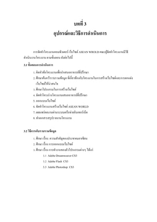 บทที่ 3 
อุปกรณ์และวิธีการดาเนินการ 
การจัดทาโครงงานคอมพิวเตอร์ เว็บไซต์ ASEAN WROLD คณะผู้จัดทาโครงงานมีวิธี ดาเนินงานโครงงาน ตามขั้นตอน ดังต่อไปนี้ 
3.1 ขั้นตอนการดาเนินการ 
1. คิดหัวข้อโครงงานเพื่อนาเสนออาจารย์ที่ปรึกษา 2. ศึกษาค้นคว้ารวบรวมข้อมูล ที่เกี่ยวข้องกับโครงงานในการสร้างเว็บไซต์และการตกแต่ง เว็บไซต์ให้น่าสนใจ 3. ศึกษาโปรแกรมในการสร้างเว็บไซต์ 4. จัดทาโครงร่างโครงงานเสนออาจารย์ที่ปรึกษา 5. ออกแบบเว็บไซต์ 6. จัดทาโครงงานสร้างเว็บไซต์ ASEAN WORLD 7. เผยแพร่ผลงานผ่านระบบเครือข่ายอินเทอร์เน็ต 8. ทาเอกสารสรุปรายงานโครงงาน 
3.2 วิธีการเก็บรวบรวมข้อมูล 
1. ศึกษา เรื่อง ความสาคัญของประชาคมอาเซียน 2. ศึกษา เรื่อง การออกแบบเว็บไซต์ 3. ศึกษา เรื่อง การทางานของตัวโปรแกรมต่างๆ ได้แก่ 3.1 Adobe Dreamweaver CS3 3.2 Adobe Flash CS3 3.3 Adobe Photoshop CS3 
 