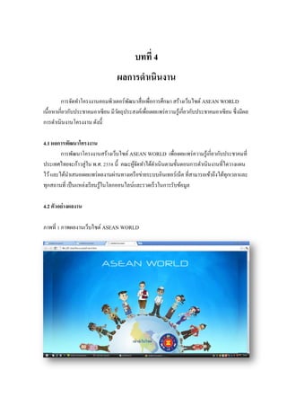 บทที่ 4 
ผลการดาเนินงาน 
การจัดทาโครงงานคอมพิวเตอร์พัฒนาสื่อเพื่อการศึกษา สร้างเว็บไซต์ ASEAN WORLD เนื้อหาเกี่ยวกับประชาคมอาเซียน มีวัตถุประสงค์เพื่อเผยแพร่ความรู้เกี่ยวกับประชาคมอาเซียน ซึ่งมีผล การดาเนินงานโครงงาน ดังนี้ 
4.1 ผลการพัฒนาโครงงาน 
การพัฒนาโครงงานสร้างเว็บไซต์ ASEAN WORLD เพื่อเผยแพร่ความรู้เกี่ยวกับประชาคมที่ ประเทศไทยจะก้าวสู่ใน พ.ศ. 2558 นี้ คณะผู้จัดทาได้ดาเนินตามขั้นตอนการดาเนินงานที่ไดวางแผน ไว้ และได้นาเสนอเผยแพร่ผลงานผ่านทางเครือข่ายระบบอินเทอร์เน็ต ที่สามารถเข้าถึงได้ทุกเวลาและ ทุกสถานที่ เป็นแหล่งเรียนรู้ในโลกออนไลน์และรวดเร็วในการรับข้อมูล 
4.2 ตัวอย่างผลงาน 
ภาพที่ 1 ภาพผลงานเว็บไซต์ ASEAN WORLD  