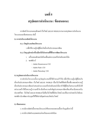 บทที่ 5 
สรุปผลการดาเนินงาน / ข้อเสนอแนะ 
การจัดทาโครงงานคอมพิวเตอร์ เว็บไซต์ ASEAN WROLD สามารถสรุปผลการดาเนินงาน โครงงานและข้อเสนอแนะ ดังนี้ 
5.1 การดาเนินงานจัดทาโครงงาน 
5.1.1 วัตถุประสงค์ของโครงงาน 
1.เพื่อให้ความรู้แก่ผู้ที่สนใจเกี่ยวกับประชาคมอาเซียน 
5.1.2 วัสดุ อุปกรณ์ เครื่องมือหรือโปรแกรมที่ใช้ในการพัฒนาโครงงาน 
1. เครื่องคอมพิวเตอร์พร้อมเชื่อมต่อระบบเครือข่ายอินเทอร์เน็ต 
2. ซอฟต์แวร์ 
- Adobe Dreamweaver CS3 - Adobe Flash CS3 - Adobe Photoshop CS3 
5.2 สรุปผลการดาเนินงานโครงงาน 
การดาเนินโครงงานนี้บรรลุวัตถุประสงค์ที่ได้กาหนดไว้ คือ เพื่อให้ความรู้แก่ผู้ที่สนใจ เกี่ยวกับประชาคมอาเซียน เว็บไซต์ ASEAN WORLD เป็นเว็บไซต์ที่จัดทาขึ้นเพื่อ เผยแพร่ความรู้ เกี่ยวกับประชาคมอาเซียนนาเสนอผ่านระบบเครือข่ายอินเทอร์เน็ต ทาให้ผู้ที่สนใจสามารถเข้าถึงได้ อย่างรวดเร็วได้รับความรู้ ความเข้าใจ เล็งเห็นความสาคัญประชาคมอาเซียนที่จะเข้ามามีบทบาทใน ประเทศไทย เว็บไซต์ ASEAN WORLD จึงเป็นเว็บไซต์ที่มีประโยชน์ และเป็นการนาเทคโนโลยีและ ซอฟต์แวร์มาพัฒนาประยุกต์ใช้ได้อย่างมีคุณค่าและเกิดประโยชน์ 
5.3 ข้อเสนอแนะ 
1. ควรมีการจัดทาเนื้อหาของโครงงานให้หลากหลายครบเนื้อหาในมุมลึกกว่านี้ 
2. ควรมีการจัดทาแบบทดสอบก่อนเรียนและหลังเรียน 
 