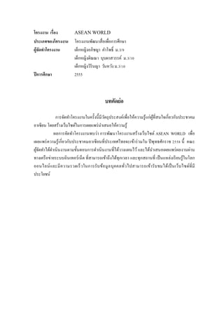 โครงงาน เรื่อง ASEAN WORLD 
ประเภทของโครงงาน โครงงานพัฒนาสื่อเพื่อการศึกษา 
ผู้จัดทาโครงงาน เด็กหญิงอภิชญา คาโพธิ์ ม.3/9 เด็กหญิงติณณา บุบผาสวรรค์ ม.3/10 เด็กหญิงวิรินญา วันหวัง ม.3/10 
ปีการศึกษา 2555 
บทคัดย่อ 
การจัดทาโครงงานในครั้งนี้มีวัตถุประสงค์เพื่อให้ความรู้แก่ผู้ที่สนใจเกี่ยวกับประชาคม อาเซียน โดยสร้างเว็บไซต์ในการเผยแพร่นาเสนอให้ความรู้ 
ผลการจัดทาโครงงานพบว่า การพัฒนาโครงงานสร้างเว็บไซต์ ASEAN WORLD เพื่อ เผยแพร่ความรู้เกี่ยวกับประชาคมอาเซียนที่ประเทศไทยจะเข้าร่วมใน ปีพุทธศักราช 2558 นี้ คณะ ผู้จัดทาได้ดาเนินงานตามขั้นตอนการดาเนินงานที่ได้วางแผนไว้ และได้นาเสนอเผยแพร่ผลงานผ่าน ทางเครือข่ายระบบอินเทอร์เน็ต ที่สามารถเข้าถึงได้ทุกเวลา และทุกสถานที่ เป็นแหล่งเรียนรู้ในโลก ออนไลน์และมีความรวดเร็วในการรับข้อมูลบุคคลทั่วไปสามารถเข้ารับชมได้เป็นเว็บไซต์ที่มี ประโยชน์ 
 