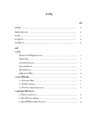 สารบัญ 
หน้า 
บทคัดย่อ…........................................................................................................................... 
ข 
กิตติกรรมประกาศ…............................................................................................................. 
ค 
สารบัญ.................................................................................................................................. 
ง 
สารบัญภาพ........................................................................................................................... 
ฉ 
สารบัญตาราง........................................................................................................................ 
ช 
บทที่ 
1. บทนา 
ที่มาและความสาคัญของโครงงาน................................................................................. 
1 
วัตถุประสงค์.................................................................................................................. 
1 
ขอบเขตของโครงงาน.................................................................................................... 
1 
แผนการดาเนินงาน......................................................................................................... 
2 
วิธีการดาเนินงาน............................................................................................................ 
3 
ผลที่คาดว่าจะได้รับ........................................................................................................ 
4 
2. เอกสารที่เกี่ยวข้อง................................................................................................................................ 
4 
2.1 ประชาคมอาเซียน..................................................................................................... 
5 
2.2 เว็บไซต์ ( Website ).................................................................................................. 
7 
2.3 โปรแกรม Adobe Dreamweaver ............................................................................. 
9 
3. อุปกรณ์และวิธีดาเนินงาน 
3.1 ขั้นตอนการดาเนินการ.............................................................................................. 
9 
3.2 วิธีการเก็บรวบรวมข้อมูล.......................................................................................... 
9 
3.3 อุปกรณ์ที่ใช้ในการพัฒนาโครงงาน.......................................................................... 
10 
 