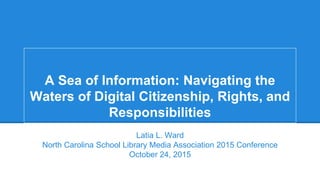 A Sea of Information: Navigating the
Waters of Digital Citizenship, Rights, and
Responsibilities
Latia L. Ward
North Carolina School Library Media Association 2015 Conference
October 24, 2015
 