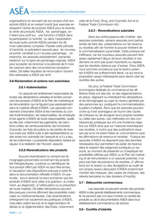 DÉCLARATION DES POLITIQUES et PROCÉDURES


organisations en annulant de son propre chef son          celle de la Food, Drug, and Cosmetic Act et la
activité ASEA et en restant inactif (par exemple en       Federal Trade Commission Act.
stoppant l’achat de produits ASEA pour la revente,
la vente de produits ASEA, les parrainages, en                   3.6.3 - Revendications salariales
n’étant plus actif sur une fonction d’ASEA dans
                                                                  Dans leur enthousiasme afin d’attirer des
la participation à l’activité ou dans l’exploitation
                                                          associés potentiels, certains associés sont parfois
de toute autre activité ASEA) pendant six (6)
                                                          tentés de faire des présentations sur les revenus
mois calendaires complets. Passée cette période
                                                          ou recettes afin de montrer le pouvoir inhérent de
d’inactivité, le précédent associé peut de nouveau
                                                          la commercialisation pyramidale. Cette pratique est
se porter candidat à un nouveau parrainage ; en
                                                          inefficace, car les nouveaux associés peuvent être
revanche, les associés précédement parrainés
                                                          assez rapidement déçus de leurs résultats si ces
resteront sur la ligne de parrainage originale. ASEA
                                                          derniers ne sont pas aussi importants ou rapides
peut accepter de renoncer à la période de 6 mois
                                                          que les résultats obtenus par d’autres. Chez ASEA,
de carence dans des circonstances exception-
                                                          nous sommes convaincus que le revenu poten-
nelles. De telles requêtes de renonciation doivent
                                                          tiel d’ASEA est suffisamment élevé, ce qui rend la
être adressées à ASEA par écrit.
                                                          proposition assez intéressante sans devoir citer les
3.6-Réclamation et actions non autorisées                 recettes des autres.

       3.6.1-Indemnisation                                         De plus, la Federal Trade Commission
                                                          (commission fédérale du commerce) et les dif-
        Un associé est entièrement responsable de         férents États ont des lois et des réglementations
toutes ses déclarations verbales et écrites concer-       en place, régissant ou interdisant les déclarations
nant les produits d’ASEA et le Plan de marketing et       et les témoignages au sujet du revenu générés par
de rémunération qui ne figurent pas expressément          des personnes qui pratiquent la commercialisation
dans le matériel officiel d’ASEA. Les associés con-       à paliers multiples. Alors que les associés peuvent
viennent d’exonérer ASEA et les membres du con-           croire qu’il est avantageux de fournir des copies
seil d’administration, les responsables, les employés     de chèques ou de divulguer leurs propres recettes
et les agents d’ASEA de toute responsabilité, quelle      ou celles des autres, ces méthodes ont des con-
qu’elle soit, notamment les jugements, les sanc-          séquences juridiques qui ont une incidence néga-
tions civiles, les remboursements, les honoraires         tive sur ASEA ainsi que sur l’associé revendiquant
d’avocats, les frais de justice ou les pertes de reve-    ces recettes, à moins que des publications requi-
nus subis par ASEA suite à des représentations ou         ses par la loi ne soient faites en concomitance avec
des actes non autorisés de l’associé et si il y a lieu,   les affirmations de revenus et recettes. Puisque les
de les indemniser. La présente disposition restera en     associés d’ASEA ne disposent pas des données
vigueur à la résiliation de l’Accord associé.             nécessaires leur permettant de parler de revenus
                                                          dans le respect des exigences juridiques,un as-
       3.6.2-Revendications des produits                  socié, au moment de présenter ou d’expliquer les
                                                          possibilités offertes par ASEA ou le Plan de market-
         Aucune revendication (y compris les té-
                                                          ing et de rémunération à un associé potentiel, il ne
moignages personnels) concernant les proprié-
                                                          peut pas faire de prévisions de recettes, d’ affirma-
tés thérapeutiques, curatives ou bénéfiques de
                                                          tions sur le revenu ou des divulgations au sujet de
tout produit offert par ASEA ne peut être émise,
                                                          son propre revenu découlant d’ASEA (notamment
à l’exception des dispositions prévues à cette fin
                                                          montrer des chèques, des copies de chèques, des
dans la documentation officielle d’ASEA. En par-
                                                          relevés bancaires ou des dossiers d’impôts).
ticulier, aucun associé ne peut proclamer que les
produits d’ASEA sont utiles à la guérison, au traite-     3.7 - Débouchés commerciaux
ment, au diagnostic, à l’atténuation ou la prévention
de toute maladie. De telles déclarations peuvent                  Les associés ne peuvent vendre des produits
être perçues comme affirmant des propriétés médi-         ASEA à des grands établissements commerciaux,
cales ou médicamenteuses. Ces revendications              ils ne peuvent pas non plus montrer ou vendre les
enfreignent non seulement les politiques d’ASEA,          produits ou de la documentation ASEA dans tout
mais elles violent les lois et la réglementation fé-      établissement commercial ou de service.
dérale ou la réglementation des États, notamment
                                                          3.9 - Conflits d’intérêts
PAGE | 10
 