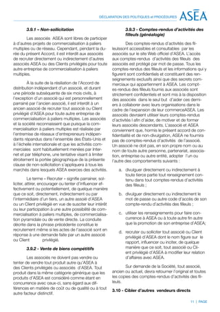 DÉCLARATION DES POLITIQUES et PROCÉDURES


       3.9.1 – Non-sollicitation                                  3.9.3 - Comptes-rendus d’activités des
                                                                  filleuls (généalogie)
        Les associés ASEA sont libres de participer
à d’autres projets de commercialisation à paliers                  Des comptes-rendus d’activités des fil-
multiples ou de réseau. Cependant, pendant la du-          leulssont accessibles et consultables par les
rée du présent Accord, il est interdit aux associés        associés sur le site Web officiel d’ASEA. L’accès
de recruter directement ou indirectement d’autres          aux comptes-rendus d’activités des filleuls des
associés ASEA ou des Clients privilégiés pour toute        associés est protégé par mot de passe. Tous les
autre entreprise de commercialisation à paliers            comptes-rendus des filleuls et les informations qui y
multiples.                                                 figurent sont confidentiels et constituent des ren-
                                                           seignements exclusifs ainsi que des secrets com-
         À la suite de la résiliation de l’Accord de       merciaux qui appartiennent à ASEA. Les compt-
distribution indépendant d’un associé, et durant           es-rendus des filleuls fournis aux associés sont
une période subséquente de six mois civils, à              strictement confidentiels et sont mis à la disposition
l’exception d’un associé qui est personnellement           des associés dans le seul but d’aider ces derni-
parrainé par l’ancien associé, il est interdit à un        ers à collaborer avec leurs organisations dans le
ancien associé de recruter tout associé ou Client          cadre de l’expansion de leur commerceASEA. Les
privilégié d’ASEA pour toute autre entreprise de           associés devraient utiliser leurs comptes-rendus
commercialisation à paliers multiples. Les associés        d’activités l afin d’aider, de motiver et de former
et la société reconnaissent que puisque la com-            leurs associés descendants. L’associé et ASEA
mercialisation à paliers multiples est réalisée par        conviennent que, hormis le présent accord de con-
l’entremise de réseaux d’entrepreneurs indépen-            fidentialité et de non-divulgation, ASEA ne fournira
dants répandus dans l’ensemble des États-Unis et           pas de comptes-rendus d’activités de l’associé.
à l’échelle internationale et que les activités com-       Un associé ne doit pas, en son propre nom ou au
merciales sont habituellement menées par Inter-            nom de toute autre personne, partenariat, associa-
net et par téléphone, une tentative visant à limiter       tion, entreprise ou autre entité, adopter l’un ou
étroitement la portée géographique de la présente          l’autre des comportements suivants :
clause de non-sollicitation s’appliquera à tous les
marchés dans lesquels ASEA exerces des activités.             a.	 divulguer directement ou indirectement à
                                                                  toute tierce partie tout renseignement con-
          Le terme « Recruter » signifie parrainer, sol-          tenu dans tout comptes-rendus d’activités
liciter, attirer, encourager ou tenter d’influencer ef-           des filleuls ;
fectivement ou potentiellement, de quelque manière
que ce soit, directement, indirectement ou par                b.	 divulguer directement ou indirectement le
l’intermédiaire d’un tiers, un autre assoié d’ASEA                mot de passe ou autre code d’accès de son
ou un Client privilégié en vue de susciter leur intérêt           compte-rendu d’activités des filleuls ;
ou leur participation à une autre possibilité de com-
mercialisation à paliers multiples, de commercialisa-         c.	 utiliser les renseignements pour faire con-
tion pyramidale ou de vente directe. La conduite                  currence à ASEA ou à toute autre fin autre
décrite dans la phrase précédente constitue le                    que la promotion de son entreprise d’ASEA;
recrutement même si les actes de l’associé sont en
                                                              d.	 recruter ou solliciter tout associé ou Client
réponse à une demande faite par un autre associé
                                                                  privilégié d’ASEA dont le nom figure sur le
ou Client           privilégié.
                                                                  rapport, influencer ou inciter, de quelque
       3.9.2 - Vente de biens compétitifs                         manière que ce soit, tout associé ou Cli-
                                                                  ent privilégié d’ASEA à modifier leur relation
        Les associés ne doivent pas vendre ou                     d’affaires avec ASEA.
tenter de vendre tout produit autre qu’ASEA à
des Clients privilégiés ou associés d’ASEA. Tout                  Sur demande de la Société, tout associé,
produit dans la même catégorie générique que les           ancien ou actuel, devra retourner l’original et toutes
produits d’ASEA est considéré comme étant en               les copies des comptes-rendus d’activités des fil-
concurrence avec ceux-ci, sans égard aux dif-              leuls.
férences en matière de coût ou de qualité ou à tout
                                                           3.10 - Cibler d’autres vendeurs directs
autre facteur distinctif.
                                                                                                        11 | PAGE
 