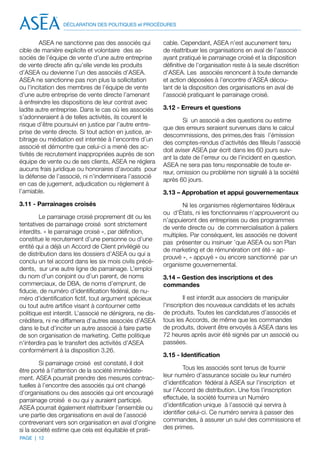 DÉCLARATION DES POLITIQUES et PROCÉDURES


         ASEA ne sanctionne pas des associés qui          cable. Cependant, ASEA n’est aucunement tenu
cible de manière explicite et volontaire des as-          de réattribuer les organisations en aval de l’associé
sociés de l’équipe de vente d’une autre entreprise        ayant pratiqué le parrainage croisé et la disposition
de vente directe afin qu’elle vende les produits          définitive de l’organisation reste à la seule discrétion
d’ASEA ou devienne l’un des associés d’ASEA.              d’ASEA. Les associés renoncent à toute demande
ASEA ne sanctionne pas non plus la sollicitation          et action déposées à l’encontre d’ASEA décou-
ou l’incitation des membres de l’équipe de vente          lant de la disposition des organisations en aval de
d’une autre entreprise de vente directe l’amenant         l’associé pratiquant le parrainage croisé.
à enfreindre les dispositions de leur contrat avec
ladite autre entreprise. Dans le cas où les associés      3.12 - Erreurs et questions
s’adonneraient à de telles activités, ils courent le
                                                                  Si un associé a des questions ou estime
risque d’être poursuivi en justice par l’autre entre-
                                                          que des erreurs seraient survenues dans le calcul
prise de vente directe. Si tout action en justice, ar-
                                                          descommissions, des primes,des frais l’émission
bitrage ou médiation est intentée à l’encontre d’un
                                                          des comptes-rendus d’activités des filleuls l’associé
associé et démontre que celui-ci a mené des ac-
                                                          doit aviser ASEA par écrit dans les 60 jours suiv-
tivités de recrutement inappropriées auprès de son
                                                          ant la date de l’erreur ou de l’incident en question.
équipe de vente ou de ses clients, ASEA ne réglera
                                                          ASEA ne sera pas tenu responsable de toute er-
aucuns frais juridique ou honoraires d’avocats pour
                                                          reur, omission ou problème non signalé à la société
la défense de l’associé, ni n’indemnisera l’associé
                                                          après 60 jours.
en cas de jugement, adjudication ou règlement à
l’amiable.                                                3.13 – Approbation et appui gouvernementaux
3.11 - Parrainages croisés                                        Ni les organismes réglementaires fédéraux
                                                          ou d’États, ni les fonctionnaires n’approuveront ou
         Le parrainage croisé proprement dit ou les
                                                          n’appuieront des entreprises ou des programmes
tentatives de parrainage croisé sont strictement
                                                          de vente directe ou de commercialisation à paliers
interdits. « le parrainage croisé », par définition,
                                                          multiples. Par conséquent, les associés ne doivent
constitue le recrutement d’une personne ou d’une
                                                          pas présenter ou insinuer ’que ASEA ou son Plan
entité qui a déjà un Accord de Client privilégié ou
                                                          de marketing et de rémunération ont été « ap-
de distribution dans les dossiers d’ASEA ou qui a
                                                          prouvé », « appuyé » ou encore sanctionné par un
conclu un tel accord dans les six mois civils précé-
                                                          organisme gouvernemental.
dents, sur une autre ligne de parrainage. L’emploi
du nom d’un conjoint ou d’un parent, de noms              3.14 – Gestion des inscriptions et des
commerciaux, de DBA, de noms d’emprunt, de                commandes
fiducie, de numéro d’identification fédéral, de nu-
méro d’identification fictif, tout argument spécieux               Il est interdit aux associers de manipuler
ou tout autre artifice visant à contourner cette          l’inscription des nouveaux candidats et les achats
politique est interdit. L’associé ne dénigrera, ne dis-   de produits. Toutes les candidatures d’associés et
créditera, ni ne diffamera d’autres associés d’ASEA       tous les Accords, de même que les commandes
dans le but d’inciter un autre associé à faire partie     de produits, doivent être envoyés à ASEA dans les
de son organisation de marketing. Cette politique         72 heures après avoir été signés par un associé ou
n’interdira pas le transfert des activités d’ASEA         passées.
conformément à la disposition 3.26.
                                                          3.15 - Identification
        Si parrainage croisé est constaté, il doit
être porté à l’attention de la société immédiate-                  Tous les associés sont tenus de fournir
ment. ASEA pourrait prendre des mesures contrac-          leur numéro d’assurance sociale ou leur numéro
tuelles à l’encontre des associés qui ont changé          d’identification fédéral à ASEA sur l’inscription et
d’organisations ou des associés qui ont encouragé         sur l’Accord de distribution. Une fois l’inscription
parrainage croisé e ou qui y auraient participé.          effectuée, la société fournira un Numéro
ASEA pourrait également réattribuer l’ensemble ou         d’identification unique à l’associé qui servira à
une partie des organisations en aval de l’associé         identifier celui-ci. Ce numéro servira à passer des
contrevenant vers son organisation en aval d’origine      commandes, à assurer un suivi des commissions et
si la société estime que cela est équitable et prati-     des primes.
PAGE | 12
 
