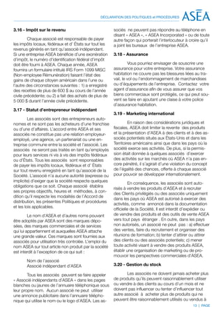DÉCLARATION DES POLITIQUES et PROCÉDURES


3.16 - Impôt sur le revenu                              sociés ne peuvent pas répondre au téléphone en
                                                        disant « ASEA », « ASEA Incorporated » ou de toute
         Chaque associé est responsable de payer        autre façon qui porterait l’interlocuteur à croire qu’il
les impôts locaux, fédéraux et d’ États sur tout les    a joint les bureaux de l’entreprise ASEA.
revenus générés en tant qu’associé indépendant.
Si une entreprise ASEA bénéficie d’une exonération      3.18 - Assurance
d’impôt, le numéro d’identification fédéral d’impôt
doit être fourni à ASEA. Chaque année, ASEA                       Vous pourriez envisager de souscrire une
fournira un formulaire intitulé IRS Form 1099 MISC      assurance pour votre entreprise. Votre assurance
(Non-employee Rémunération) faisant l’état des          habitation ne couvre pas les blessures liées au tra-
gains de chaque citoyen américain dans l’une ou         vail, le vol ou l’endommagement de marchandises
l’autre des circonstances suivantes : 1) a enregistré   ou d’équipements de l’entreprise. Contactez votre
des recettes de plus de 600 $ au cours de l’année       agent d’assurance afin de vous assurer que vos
civile précédente; ou 2) a fait des achats de plus de   biens commerciaux sont protégés, ce qui peut sou-
5 000 $ durant l’année civile précédente.               vent se faire en ajoutant une claise à votre police
                                                        d’assurance habitation.
3.17 - Statut d’entrepreneur indépendant
                                                        3.19 - Marketing international
         Les associés sont des entrepreneurs auto-
nomes et ne sont pas les acheteurs d’une franchise               En raison des considérations juridiques et
ou d’une d’affaires. L’accord entre ASEA et ses         fiscales, ASEA doit limiter la revente des produits
associés ne constitue pas une relation employeur-       et la présentation d’ASEA à des clients et à des as-
employé, une agence, un partenariat ou une en-          sociés potentiels situés aux États-Unis et dans les
treprise commune entre la société et l’associé. Les     Territoires américains ainsi que dans les pays où la
associés ne seront pas traités en tant qu’employés      société exerce ses activités. De plus, si la permis-
pour leurs services ni vis à vis des impôts fédéraux    sion était donnée à quelques associés d’exercer
ou d’États. Tous les associés sont responsables         des activités sur les marchés où ASEA n’a pas en-
de payer les impôts locaux, fédéraux et d’ États        core pénétré, il s’agirait d’une violation du concept
sur tout revenu enregistré en tant qu’associé de la     de l’égalité des chances, offerte à chaque associé
Société. L’associé n’a aucune autorité (expresse ou     pour pouvoir se développer internationalement.
implicite) d’exiger que la société respecte quelques
                                                                  En conséquence, les associés sont auto-
obligations que ce soit. Chaque associé établira
                                                        risés à vendre les produits d’ASEA et à recruter
ses propres objectifs, heures et méthodes, à con-
                                                        des Clients privilégiés ou des associés uniquement
dition qu’il respecte les modalités de l’Accord de
                                                        dans les pays où ASEA est autorisé à exercer des
distribution, les présentes Politiques et procédures
                                                        activités, comme annoncé dans la documentation
et les lois applicables.
                                                        officielle de la Société. Il est interdit d’expédier ou
         Le nom d’ASEA et d’autres noms pouvant         de vendre des produits et des outils de vente ASEA
être adoptés par ASEA sont des marques dépo-            vers tout pays étranger . En outre, dans les pays
sées, des marques commerciales et de services           non autorisés, un associé ne peut pas : a) effectuer
qui lui appartiennent et auxquelles ASEA attache        des ventes, faire du recrutement et organiser des
une grande valeur. Ces marques sont fournies aux        réunions de formation; b) tenter d’attirer ou attirer
associés pour utilisation très controlée. L’emploi du   des clients ou des associés potentiels; c) mener
nom ASEA sur tout article non produit par la société    toute activité visant à vendre des produits ASEA,
est interdit à l’exception de ce qui suit :             établir une organisation de marketing ou de pro-
                                                        mouvoir les perspectives commerciales d’ASEA.
       Nom de l’associé
	      Associé indépendant d’ASEA                       3.20 - Gestion du stock

        Tous les associés peuvent se faire appeler             Les associés ne doivent jamais acheter plus
« Associé indépendants d’ASEA » dans les pages          de produits qu’ils peuvent raisonnablement utiliser
blanches ou jaunes de l’annuaire téléphonique sous      ou vendre à des clients au cours d’un mois et ne
leur propre nom. Aucun associé ne peut utiliser         doivent pas influencer ou tenter d’influencer tout
une annonce publicitaire dans l’annuaire télépho-       autre associé à acheter plus de produits qui ne
nique qui utilise le nom ou le logo d’ASEA. Les as-     peuvent être raisonnablement utilisés ou vendus à
                                                                                                      13 | PAGE
 