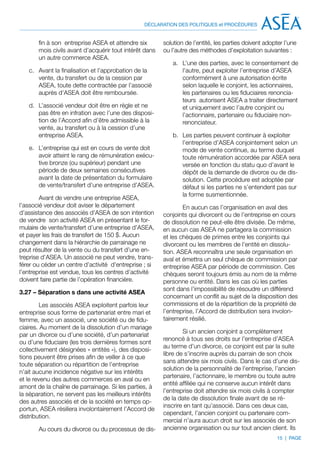 DÉCLARATION DES POLITIQUES et PROCÉDURES


       fin à son entreprise ASEA et attendre six        solution de l’entité, les parties doivent adopter l’une
       mois civils avant d’acquérir tout intérêt dans   ou l’autre des méthodes d’exploitation suivantes :
       un autre commerce ASEA.
                                                           a.	 L’une des parties, avec le consentement de
   c.	 Avant la finalisation et l’approbation de la            l’autre, peut exploiter l’entreprise d’ASEA
       vente, du transfert ou de la cession par                conformément à une autorisation écrite
       ASEA, toute dette contractée par l’associé              selon laquelle le conjoint, les actionnaires,
       auprès d’ASEA doit être remboursée.                     les partenaires ou les fiduciaires renoncia-
                                                               teurs autorisent ASEA a traiter directement
   d.	 L’associé vendeur doit être en règle et ne              et uniquement avec l’autre conjoint ou
       pas être en infration avec l’une des disposi-           l’actionnaire, partenaire ou fiduciaire non-
       tion de l’Accord afin d’être admissible à la            renonciateur.
       vente, au transfert ou à la cession d’une
       entreprise ASEA.                                    b.	 Les parties peuvent continuer à exploiter
                                                               l’entreprise d’ASEA conjointement selon un
   e.	 L’entreprise qui est en cours de vente doit             mode de vente continue, au terme duquel
       avoir atteint le rang de rémunération exécu-            toute rémunération accordée par ASEA sera
       tive bronze (ou supérieur) pendant une                  versée en fonction du statu quo d’avant le
       période de deux semaines consécutives                   dépôt de la demande de divorce ou de dis-
       avant la date de présentation du formulaire             solution. Cette procédure est adoptée par
       de vente/transfert d’une entreprise d’ASEA.             défaut si les parties ne s’entendent pas sur
                                                               la forme susmentionnée.
        Avant de vendre une entreprise ASEA,
l’associé vendeur doit aviser le département                    En aucun cas l’organisation en aval des
d’assistance des associés d’ASEA de son intention       conjoints qui divorcent ou de l’entreprise en cours
de vendre son activité ASEA en présentant le for-       de dissolution ne peut-elle être divisée. De même,
mulaire de vente/transfert d’une entreprise d’ASEA,     en aucun cas ASEA ne partagera la commission
et payer les frais de transfert de 150 $. Aucun         et les chèques de primes entre les conjoints qui
changement dans la hiérarchie de parrainage ne          divorcent ou les membres de l’entité en dissolu-
peut résulter de la vente ou du transfert d’une en-     tion. ASEA reconnaîtra une seule organisation en
treprise d’ASEA. Un associé ne peut vendre, trans-      aval et émettra un seul chèque de commission par
férer ou céder un centre d’activité d’entreprise ; si   entreprise ASEA par période de commission. Ces
l’entreprise est vendue, tous les centres d’activité    chèques seront toujours émis au nom de la même
doivent faire partie de l’opération financière.         personne ou entité. Dans les cas où les parties
                                                        sont dans l’impossibilité de résoudre un différend
3.27 – Séparation s dans une activité ASEA
                                                        concernant un conflit au sujet de la disposition des
         Les associés ASEA exploitent parfois leur      commissions et de la répartition de la propriété de
entreprise sous forme de partenariat entre mari et      l’entreprise, l’Accord de distribution sera involon-
femme, avec un associé, une société ou de fidu-         tairement résilié.
ciaires. Au moment de la dissolution d’un mariage
                                                                Si un ancien conjoint a complètement
par un divorce ou d’une société, d’un partenariat
                                                        renoncé à tous ses droits sur l’entreprise d’ASEA
ou d’une fiduciaire (les trois dernières formes sont
                                                        au terme d’un divorce, ce conjoint est par la suite
collectivement désignées « entités »), des disposi-
                                                        libre de s’inscrire auprès du parrain de son choix
tions peuvent être prises afin de veiller à ce que
                                                        sans attendre six mois civils. Dans le cas d’une dis-
toute séparation ou répartition de l’entreprise
                                                        solution de la personnalité de l’entreprise, l’ancien
n’ait aucune incidence négative sur les intérêts
                                                        partenaire, l’actionnaire, le membre ou toute autre
et le revenu des autres commerces en aval ou en
                                                        entité affiliée qui ne conserve aucun intérêt dans
amont de la chaîne de parrainage. Si les parties, à
                                                        l’entreprise doit attendre six mois civils à compter
la séparation, ne servent pas les meilleurs intérêts
                                                        de la date de dissolution finale avant de se ré-
des autres associés et de la société en temps op-
                                                        inscrire en tant qu’associé. Dans ces deux cas,
portun, ASEA résiliera involontairement l’Accord de
                                                        cependant, l’ancien conjoint ou partenaire com-
distribution.
                                                        mercial n’aura aucun droit sur les associés de son
       Au cours du divorce ou du processus de dis-      ancienne organisation ou sur tout ancien client. Ils
                                                                                                       15 | PAGE
 