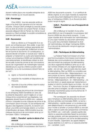 DÉCLARATION DES POLITIQUES et PROCÉDURES


doivent mettre place une nouvelle entreprise de la        ASEA les documents suivants : 1) un certificat de
même manière qu’un nouvel associé.                        décès original; 2) une copie notariée du testament
                                                          ou autre document établissant le droit du succes-
3.28 - Parrainage                                         seur à l’entreprise d’ASEA; 3) un Accord de distri-
                                                          bution rempli et signé.
          Chez ASEA, tous les associés actifs en
règle ont le droit d’en parrainer et d’en recruter               3.29.2 – Transfert en cas d’incapacité de
d’autres. Chaque Client privilégié ou associé poten-             l’associé
tiel a le droit de choisir son propre Parrain. Si deux
associés allèguent être le Parrain du même nouvel                 Afin d’effectuer le transfert d’une entre-
associé ou Client privilégié, la société considérera la   prise ASEA en cas d’incapacité, le successeur doit
première demande reçue.                                   fournir à ASEA les documents suivants : 1) une
                                                          copie notariée de la nomination de l’administrateur;
3.29 - Succession                                         2) une copie notariée du document administra-
                                                          tif ou autre documentation établissant le droit
        Suite au décès ou à l’incapacité d’un as-
                                                          de l’administrateur de diriger l’entreprise ASEA;
socié, son entreprise peut être cédée à ses héri-
                                                          3) un Accord de distribution rempli et signé par
tiers. La documentation juridique appropriée doit
                                                          l’administrateur.
être soumise à la société afin d’effectuer le trans-
fert en bonne et due forme. En conséquence, un                   3.30 – Techniques de télémarketing
associé devrait consulter un avocat pour l’aider à
préparer un testament ou autre acte testamentaire.                La Federal Trade Commission et la Fed-
Lorsqu’une entreprise d’ASEA est transférée par           eral Communications Commission (commission
voie testamentaire, le bénéficiaire obtient le droit      fédérale des communications) ont toutes deux
de recueillir toutes les primes et les commissions        des lois limitant les pratiques de télémarketing.
issues de l’organisation de marketingde l’associé         Les deux organismes fédéraux (ainsi qu’un cer-
décédé pourvu que les critères suivants soient            tain nombre d’États) ont une réglementation ap-
respectés. Le ou les successeurs doivent faire ce         pelée « do not call » dans le cadre des lois visant
qui suit :                                                le télémarketing. Bien qu’ASEA ne considère pas
                                                          ses associés comme des « téléprospecteurs » au
   a.	 signer un Accord de distribution;                  sens propre du terme, cette réglementation gou-
                                                          vernementale propose une définition large des
   b.	 respecter les modalités et dispositions de
                                                          termes « téléprospecteurs » et « télémarketing », ce
       l’Accord;
                                                          qui rend donc un appel passé par inadvertance à
   c.	 répondre à tous les critères visant le statut      quelqu’un dont le numéro figure sur la liste « do not
       de l’associé décédé                                call » hors la loi. De plus, la réglementation ne doit
                                                          pas être prise à la légère, car elle comporte des
        Les chèques de prime et de commission             amendes importantes (jusqu’à concurrence de 11
d’une entreprise ASEA transférée en vertu de              000,00 $ par infraction).
la présente disposition seront réglés en un seul
chèque émis conjointement aux légataires. Les                     Par conséquent, les associés ne doivent
légataires doivent fournir à ASEA une « adresse           pas s’employer au télémarketing dans le courant
d’envoi» à laquelle tous les chèques de prime et de       de leurs activités commerciales ASEA. Le terme «
commission seront envoyés. Si une entreprise est          télémarketing » signifie passer un ou plusieurs ap-
léguée à des légataires conjoints, ils doivent con-       pels téléphoniques à une personne ou une entité
stituer une entité commerciale obtenir un numéro          pour l’inciter à acheter un produit ASEA ou recruter
d’identification de taxes. ASEA émettra tous les          celle-ci dans le cadre des perspectives commercia-
chèques de prime et de commission ainsi qu’un             les d’ASEA. Les « cold calls » passés auprès des
formulaire 1099 à l’entreprise.                           clients ou associés potentiels faisant la promotion
                                                          soit des produits, soit des perspectives commercia-
       3.29.1 - Transfert après le décès d’un             les d’ASEA constituent une forme de télémarketing
       associé                                            et sont interdits. Cependant, les appels télépho-
                                                          niques destinés à un client ou un associé potentiel
       Afin d’effectuer le transfert testamentaire        (un « candidat ») sont
d’une entreprise ASEA, le successeur doit fournir à
PAGE | 16
 