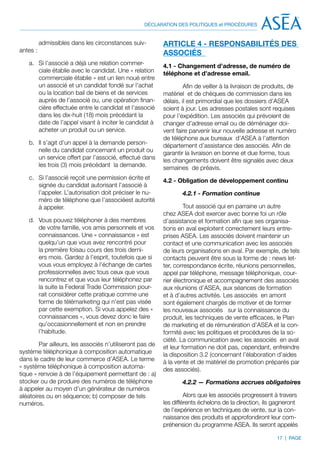 DÉCLARATION DES POLITIQUES et PROCÉDURES


          admissibles dans les circonstances suiv-        ARTICLE 4 - RESPONSABILITÉS DES
antes :                                                   ASSOCIÉS
   a.	 Si l’associé a déjà une relation commer-           4.1 - Changement d’adresse, de numéro de
       ciale établie avec le candidat. Une « relation     téléphone et d’adresse email.
       commerciale établie » est un lien noué entre
       un associé et un candidat fondé sur l’achat                 Afin de veiller à la livraison de produits, de
       ou la location bail de biens et de services        matériel et de chèques de commission dans les
       auprès de l’associé ou, une opération finan-       délais, il est primordial que les dossiers d’ASEA
       cière effectuée entre le candidat et l’associé     soient à jour. Les adresses postales sont requises
       dans les dix-huit (18) mois précédant la           pour l’expédition. Les associés qui prévoient de
       date de l’appel visant à inciter le candidat à     changer d’adresse email ou de déménager doi-
       acheter un produit ou un service.                  vent faire parvenir leur nouvelle adresse et numéro
                                                          de téléphone aux bureaux d’ASEA à l’attention
   b.	 Il s’agit d’un appel à la demande person-          département d’assistance des associés. Afin de
       nelle du candidat concernant un produit ou         garantir la livraison en bonne et due forme, tous
       un service offert par l’associé, effectué dans     les changements doivent être signalés avec deux
       les trois (3) mois précédant la demande.           semaines de préavis.
   c.	 Si l’associé reçoit une permission écrite et       4.2 - Obligation de développement continu
       signée du candidat autorisant l’associé à
       l’appeler. L’autorisation doit préciser le nu-             4.2.1 - Formation continue
       méro de téléphone que l’associéest autorité
       à appeler.                                                  Tout associé qui en parraine un autre
                                                          chez ASEA doit exercer avec bonne foi un rôle
   d.	 Vous pouvez téléphoner à des membres               d’assistance et formation afin que ses organisa-
       de votre famille, vos amis personnels et vos       tions en aval exploitent correctement leurs entre-
       connaissances. Une « connaissance » est            prises ASEA. Les associés doivent maintenir un
       quelqu’un que vous avez rencontré pour             contact et une communication avec les associés
       la première foisau cours des trois derni-          de leurs organisations en aval. Par exemple, de tels
       ers mois. Gardez à l’esprit, toutefois que si      contacts peuvent être sous la forme de : news let-
       vous vous employez à l’échange de cartes           ter, correspondance écrite, réunions personnelles,
       professionnelles avec tous ceux que vous           appel par téléphone, message téléphonique, cour-
       rencontrez et que vous leur téléphonez par         rier électronique et accompagnement des associés
       la suite la Federal Trade Commission pour-         aux réunions d’ASEA, aux séances de formation
       rait considérer cette pratique comme une           et à d’autres activités. Les associés en amont
       forme de télémarketing qui n’est pas visée         sont également chargés de motiver et de former
       par cette exemption. Si vous appelez des «         les nouveaux associés sur la connaissance du
       connaissances », vous devez donc le faire          produit, les techniques de vente efficaces, le Plan
       qu’occasionnellement et non en prendre             de marketing et de rémunération d’ASEA et la con-
       l’habitude.                                        formité avec les politiques et procédures de la so-
                                                          ciété. La communication avec les associés en aval
        Par ailleurs, les associés n’utiliseront pas de   et leur formation ne doit pas, cependant, enfreindre
système téléphonique à composition automatique            la disposition 3.2 (concernant l’élaboration d’aides
dans le cadre de leur commerce d’ASEA. Le terme           à la vente et de matériel de promotion préparés par
« système téléphonique à composition automa-              des associés).
tique » renvoie à de l’équipement permettant de : a)
stocker ou de produire des numéros de téléphone                   4.2.2 — Formations accrues obligatoires
à appeler au moyen d’un générateur de numéros
aléatoires ou en séquence; b) composer de tels                     Alors que les associés progressent à travers
numéros.                                                  les différents échelons de la direction, ils gagneront
                                                          de l’expérience en techniques de vente, sur la con-
                                                          naissance des produits et approfondiront leur com-
                                                          préhension du programme ASEA. Ils seront appelés

                                                                                                         17 | PAGE
 