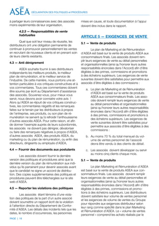 DÉCLARATION DES POLITIQUES et PROCÉDURES


à partager leurs connaissances avec des associés          mises en cause, et toute documentation à l’appui
moins expérimentés de leur organisation.                  doivent être inclus dans le rapport.
       4.2.3 — Responsabilités de vente
       habituelles
                                                          ARTICLE 5 — EXIGENCES DE VENTE
        Quel que soit leur niveau de réussite, les
                                                          5.1 — Vente de produits
distributeurs ont une obligation permanente de
continuer à promouvoir personnellement les ventes                  Le plan de Marketing et de Rémunération
en recrutant de nouveaux clients et en prenant soin       d’ASEA est basé sur la vente de produits ASEA aux
de leurs clients existants.                               consommateurs finals. Les associés doivent rem-
                                                          plir leurs exigences de vente au détail personnelles
4.3 — Anti dénigrement
                                                          et organisationnelles (ainsi qu’honorer leurs autres
         ASEA souhaite fournir à ses distributeurs        responsabilités énoncées dans l’Accord) afin d’être
indépendants les meilleurs produits, le meilleur          éligibles à des primes, commissions et promotions
plan de rémunération, et le meilleur service de           à des échelons supérieurs. Les exigences de vente
l’industrie. De cette manière, nous portons une at-       suivantes doivent être satisfaites pour permettre aux
tention particulière à vos critiques constructives et à   associés d’être éligibles à des commissions :
vos commentaires. Tous ces commentaires doivent
                                                             a.	 Le plan de Marketing et de Rémunération
être soumis par écrit au Département d’assistance
                                                                 d’ASEA est basé sur la vente de produits
des associés. Souvenez-vous, pour mieux vous
                                                                 ASEA aux consommateurs finals. Les asso-
servir, nous devons avoir conniatre votre avis !
                                                                 ciés doivent remplir leurs exigences de vente
Alors qu’ASEA se réjouit de vos critiques construc-
                                                                 au détail personnelles et organisationnelles
tives, les commentaires négatifs et les remarques
                                                                 (ainsi qu’honorer leurs autres responsabilités
faites sur le terrain par les distributeurs à propos
                                                                 énoncées dans l’Accord) afin d’être éligibles
de l’entreprise, ses produits, ou son plan de ré-
                                                                 à des primes, commissions et promotions à
munération ne servent qu’à refroidir l’enthousiasme
                                                                 des échelons supérieurs. Les exigences de
d’autres associés ASEA. Pour cette raison, et afin
                                                                 vente suivantes doivent être satisfaites pour
de donner l’exemple auprès de leurs subordonnés,
                                                                 permettre aux associés d’être éligibles à des
les associés ne doivent pas dénigrer, dévaloriser
                                                                 commissions :
ou faire des remarques négatives à propos d’ASEA,
d’autres associés ASEA, des produits ASEA, du                b.	 Au moins 70 % du total mensuel du vol-
marketing ou du plan de rémunération, ou enfin des               ume de ventes personnel de l’associé
directeurs, dirigeants ou employés d’ASEA,                       devra être vendu à des clients de détail.
4.4 — Fournir des documents aux postulants                   c.	 Les associés doivent développer ou servir
                                                                 au moins cinq clients chaque mois.
        Les associés doivent fournir la dernière
version des politiques et procédures ainsi que la         5.1 — Vente de produits
dernière version du plan de rémunération aux indi-
vidus qu’ils parrainent pour devenir associés avant               Le plan Marketing et Rémunération d’ASEA
que le candidat ne signe un accord de distribu-           est basé sur la vente de produits ASEA aux con-
tion. Des copies supplémentaires des politiques et        sommateurs finals. Les associés doivent remplir
procédures peuvent être téléchargées sur le site          leurs exigences de vente au détail personnelles et
web d’ASEA.                                               organisationnelles (ainsi qu’honorer leurs autres
                                                          responsabilités énoncées dans l’Accord) afin d’être
4.5 — Reporter les violations des politiques              éligibles à des primes, commissions et promo-
                                                          tions à des échelons supérieurs. Les distributeurs
        Les associés étant témoins d’une viola-
                                                          doivent satisfaire leur volume de ventes personnel
tion des politiques de la part d’un autre associé
                                                          et les exigences de volume de ventes du Groupe
doivent soumettre un rapport écrit de la violation
                                                          pour répondre aux exigences distributeur selon
à l’attention directe du Département de Confor-
                                                          leur rang comme spécifié dans le plan Marketing
mité d’ASEA. Les détails des incidents tels que les
                                                          et Rémunération d’ASEA. Le « volume de ventes
dates, le nombre d’occurrences, les personnes
                                                          personnel » comprend les achats réalisés par le
PAGE | 18
 
