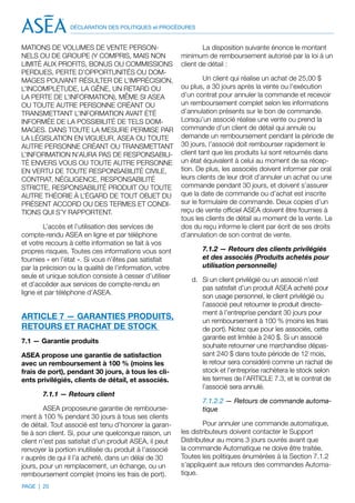 DÉCLARATION DES POLITIQUES et PROCÉDURES


MATIONS DE VOLUMES DE VENTE PERSON-                              La disposition suivante énonce le montant
NELS OU DE GROUPE (Y COMPRIS, MAIS NON                   minimum de remboursement autorisé par la loi à un
LIMITÉ AUX PROFITS, BONUS OU COMMISSIONS                 client de détail :
PERDUES, PERTE D’OPPORTUNITÉS OU DOM-
MAGES POUVANT RÉSULTER DE L’IMPRÉCISION,                          Un client qui réalise un achat de 25,00 $
L’INCOMPLÉTUDE, LA GÊNE, UN RETARD OU                    ou plus, a 30 jours après la vente ou l’exécution
LA PERTE DE L’INFORMATION), MÊME SI ASEA                 d’un contrat pour annuler la commande et recevoir
OU TOUTE AUTRE PERSONNE CRÉANT OU                        un remboursement complet selon les informations
TRANSMETTANT L’INFORMATION AVAIT ÉTÉ                     d’annulation présents sur le bon de commande.
INFORMÉE DE LA POSSIBILITÉ DE TELS DOM-                  Lorsqu’un associé réalise une vente ou prend la
MAGES. DANS TOUTE LA MESURE PERMISE PAR                  commande d’un client de détail qui annule ou
LA LÉGISLATION EN VIGUEUR, ASEA OU TOUTE                 demande un remboursement pendant la période de
AUTRE PERSONNE CRÉANT OU TRANSMETTANT                    30 jours, l’associé doit rembourser rapidement le
L’INFORMATION N’AURA PAS DE RESPONSABILI-                client tant que les produits lui sont retournés dans
TÉ ENVERS VOUS OU TOUTE AUTRE PERSONNE                   un état équivalent à celui au moment de sa récep-
EN VERTU DE TOUTE RESPONSABILITÉ CIVILE,                 tion. De plus, les associés doivent informer par oral
CONTRAT, NÉGLIGENCE, RESPONSABILITÉ                      leurs clients de leur droit d’annuler un achat ou une
STRICTE, RESPONSABILITÉ PRODUIT OU TOUTE                 commande pendant 30 jours, et doivent s’assurer
AUTRE THÉORIE À L’ÉGARD DE TOUT OBJET DU                 que la date de commande ou d’achat est inscrite
PRÉSENT ACCORD OU DES TERMES ET CONDI-                   sur le formulaire de commande. Deux copies d’un
TIONS QUI S’Y RAPPORTENT.                                reçu de vente officiel ASEA doivent être fournies à
                                                         tous les clients de détail au moment de la vente. Le
        L’accès et l’utilisation des services de         dos du reçu informe le client par écrit de ses droits
compte-rendu ASEA en ligne et par téléphone              d’annulation de son contrat de vente.
et votre recours à cette information se fait à vos
propres risques. Toutes ces informations vous sont              7.1.2 — Retours des clients privilégiés
fournies « en l’état ». Si vous n’êtes pas satisfait            et des associés (Produits achetés pour
par la précision ou la qualité de l’information, votre          utilisation personnelle)
seule et unique solution consiste à cesser d’utiliser
                                                            d.	 Si un client privilégié ou un associé n’est
et d’accéder aux services de compte-rendu en
                                                                pas satisfait d’un produit ASEA acheté pour
ligne et par téléphone d’ASEA.
                                                                son usage personnel, le client privilégié ou
                                                                l’associé peut retourner le produit directe-
                                                                ment à l’entreprise pendant 30 jours pour
ARTICLE 7 — GARANTIES PRODUITS,                                 un remboursement à 100 % (moins les frais
RETOURS ET RACHAT DE STOCK                                      de port). Notez que pour les associés, cette
                                                                garantie est limitée à 240 $. Si un associé
7.1 — Garantie produits
                                                                souhaite retourner une marchandise dépas-
ASEA propose une garantie de satisfaction                       sant 240 $ dans toute période de 12 mois,
avec un remboursement à 100 % (moins les                        le retour sera considéré comme un rachat de
frais de port), pendant 30 jours, à tous les cli-               stock et l’entreprise rachètera le stock selon
ents privilégiés, clients de détail, et associés.               les termes de l’ARTICLE 7.3, et le contrat de
                                                                l’associé sera annulé.
       7.1.1 — Retours client
                                                                7.1.2.2 — Retours de commande automa-
        ASEA proposeune garantie de rembourse-                  tique
ment à 100 % pendant 30 jours à tous ses clients
de détail. Tout associé est tenu d’honorer la garan-             Pour annuler une commande automatique,
tie à son client. Si, pour une quelconque raison, un     les distributeurs doivent contacter le Support
client n’est pas satisfait d’un produit ASEA, il peut    Distributeur au moins 3 jours ouvrés avant que
renvoyer la portion inutilisée du produit à l’associé    la commande Automatique ne doive être traitée.
r auprès de qui il l’a acheté, dans un délai de 30       Toutes les politiques énumérées à la Section 7.1.2
jours, pour un remplacement, un échange, ou un           s’appliquent aux retours des commandes Automa-
remboursement complet (moins les frais de port).         tique.
PAGE | 20
 