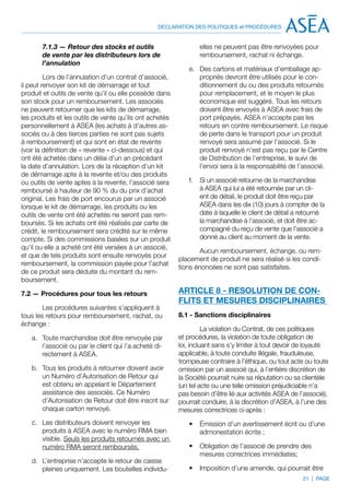 DÉCLARATION DES POLITIQUES et PROCÉDURES


       7.1.3 — Retour des stocks et outils                      elles ne peuvent pas être renvoyées pour
       de vente par les distributeurs lors de                   remboursement, rachat ni échange.
       l’annulation
                                                            e.	 Des cartons et matériaux d’emballage ap-
         Lors de l’annulation d’un contrat d’associé,           propriés devront être utilisés pour le con-
il peut renvoyer son kit de démarrage et tout                   ditionnement du ou des produits retournés
produit et outils de vente qu’il ou elle possède dans           pour remplacement, et le moyen le plus
son stock pour un remboursement. Les associés                   économique est suggéré. Tous les retours
ne peuvent retourner que les kits de démarrage,                 doivent être envoyés à ASEA avec frais de
les produits et les outils de vente qu’ils ont achetés          port prépayés. ASEA n’accepte pas les
personnellement à ASEA (les achats à d’autres as-               retours en contre remboursement. Le risque
sociés ou à des tierces parties ne sont pas sujets              de perte dans le transport pour un produit
à remboursement) et qui sont en état de revente                 renvoyé sera assumé par l’associé. Si le
(voir la définition de « revente » ci-dessous) et qui           produit renvoyé n’est pas reçu par le Centre
ont été achetés dans un délai d’un an précédant                 de Distribution de l’entreprise, le suivi de
la date d’annulation. Lors de la réception d’un kit             l’envoi sera à la responsabilité de l’associé.
de démarrage apte à la revente et/ou des produits
ou outils de vente aptes à la revente, l’associé sera       f.	 Si un associé retourne de la marchandise
remboursé à hauteur de 90 % du du prix d’achat                  à ASEA qui lui a été retournée par un cli-
original. Les frais de port encourus par un associé             ent de détail, le produit doit être reçu par
lorsque le kit de démarrage, les produits ou les                ASEA dans les dix (10) jours à compter de la
outils de vente ont été achetés ne seront pas rem-              date à laquelle le client de détail a retourné
boursés. Si les achats ont été réalisés par carte de            la marchandise à l’associé, et doit être ac-
crédit, le remboursement sera crédité sur le même               compagné du reçu de vente que l’associé a
compte. Si des commissions basées sur un produit                donné au client au moment de la vente.
qu’il ou elle a acheté ont été versées à un associé,
                                                                 Aucun remboursement, échange, ou rem-
et que de tels produits sont ensuite renvoyés pour
                                                         placement de produit ne sera réalisé si les condi-
remboursement, la commission payée pour l’achat
                                                         tions énoncées ne sont pas satisfaites.
de ce produit sera déduite du montant du rem-
boursement.

7.2 — Procédures pour tous les retours                   ARTICLE 8 - RESOLUTION DE CON-
                                                         FLITS ET MESURES DISCIPLINAIRES
        Les procédures suivantes s’appliquent à
tous les retours pour remboursement, rachat, ou          8.1 - Sanctions disciplinaires
échange :
                                                                   La violation du Contrat, de ces politiques
   a.	 Toute marchandise doit être renvoyée par          et procédures, la violation de toute obligation de
       l’associé ou par le client qui l’a acheté di-     loi, incluant sans s’y limiter à tout devoir de loyauté
       rectement à ASEA.                                 applicable, à toute conduite illégale, frauduleuse,
                                                         trompeuse contraire à l’éthique, ou tout acte ou toute
   b.	 Tous les produits à retourner doivent avoir       omission par un associé qui, à l’entière discrétion de
       un Numéro d’Autorisation de Retour qui            la Société pourrait nuire sa réputation ou sa clientèle
       est obtenu en appelant le Département             (un tel acte ou une telle omission préjudiciable n’a
       assistance des associés. Ce Numéro                pas besoin d’être lié aux activités ASEA de l’associé),
       d’Autorisation de Retour doit être inscrit sur    pourrait conduire, à la discrétion d’ASEA, à l’une des
       chaque carton renvoyé.                            mesures correctrices ci-après :
   c.	 Les distributeurs doivent renvoyer les               •	 Émission d’un avertissement écrit ou d’une
       produits à ASEA avec le numéro RMA bien                 admonestation écrite ;
       visible. Seuls les produits retournés avec un
       numéro RMA seront remboursés.                        •	 Obligation de l’associé de prendre des
                                                               mesures correctrices immédiates;
   d.	 L’entreprise n’accepte le retour de caisse
       pleines uniquement. Les bouteilles individu-         •	 Imposition d’une amende, qui pourrait être
                                                                                                      21 | PAGE
 