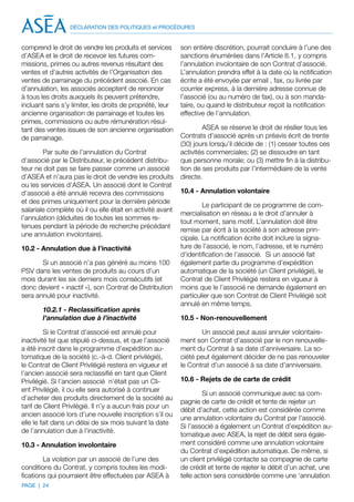 DÉCLARATION DES POLITIQUES et PROCÉDURES


comprend le droit de vendre les produits et services       son entière discrétion, pourrait conduire à l’une des
d’ASEA et le droit de recevoir les futures com-            sanctions énumérées dans l’Article 8.1, y compris
missions, primes ou autres revenus résultant des           l’annulation involontaire de son Contrat d’associé.
ventes et d’autres activités de l’Organisation des         L’annulation prendra effet à la date où la notification
ventes de parrainage du précédent asscoié. En cas          écrite a été envoyée par email , fax, ou livrée par
d’annulation, les associés acceptent de renoncer           courrier express, à la dernière adresse connue de
à tous les droits auxquels ils peuvent prétendre,          l’associé (ou au numéro de fax), ou à son manda-
incluant sans s’y limiter, les droits de propriété, leur   taire, ou quand le distributeur reçoit la notification
ancienne organisation de parrainage et toutes les          effective de l’annulation.
primes, commissions ou autre rémunération résul-
tant des ventes issues de son ancienne organisation                ASEA se réserve le droit de résilier tous les
de parrainage.                                             Contrats d’associé après un préavis écrit de trente
                                                           (30) jours lorsqu’il décide de : (1) cesser toutes ces
        Par suite de l’annulation du Contrat               activités commerciales; (2) se dissoudre en tant
d’associé par le Distributeur, le précédent distribu-      que personne morale; ou (3) mettre fin à la distribu-
teur ne doit pas se faire passer comme un associé          tion de ses produits par l’intermédiaire de la vente
d’ASEA et n’aura pas le droit de vendre les produits       directe.
ou les services d’ASEA. Un associé dont le Contrat
d’associé a été annulé recevra des commissions             10.4 - Annulation volontaire
et des primes uniquement pour la dernière période
                                                                   Le participant de ce programme de com-
salariale complète où il ou elle était en activité avant
                                                           mercialisation en réseau a le droit d’annuler à
l’annulation (déduites de toutes les sommes re-
                                                           tout moment, sans motif. L’annulation doit être
tenues pendant la période de recherche précédant
                                                           remise par écrit à la société à son adresse prin-
une annulation involontaire).
                                                           cipale. La notification écrite doit inclure la signa-
10.2 - Annulation due à l’inactivité                       ture de l’associé, le nom, l’adresse, et le numéro
                                                           d’identification de l’associé. Si un associé fait
       Si un associé n’a pas généré au moins 100           également partie du programme d’expédition
PSV dans les ventes de produits au cours d’un              automatique de la société (un Client privilégié), le
mois durant les six derniers mois consécutifs (et          Contrat de Client Privilégié restera en vigueur à
donc devient « inactif »), son Contrat de Distribution     moins que le l’associé ne demande également en
sera annulé pour inactivité.                               particulier que son Contrat de Client Privilégié soit
                                                           annulé en même temps.
       10.2.1 - Reclassification après
       l’annulation due à l’inactivité                     10.5 - Non-renouvellement

         Si le Contrat d’associé est annulé pour                  Un associé peut aussi annuler volontaire-
inactivité tel que stipulé ci-dessus, et que l’associé     ment son Contrat d’associé par le non renouvelle-
a été inscrit dans le programme d’expédition au-           ment du Contrat à sa date d’anniversaire. La so-
tomatique de la société (c.-à-d. Client privilégié),       ciété peut également décider de ne pas renouveler
le Contrat de Client Privilégié restera en vigueur et      le Contrat d’un associé à sa date d’anniversaire.
l’ancien associé sera reclassifié en tant que Client
Privilégié. Si l’ancien associé n’était pas un Cli-        10.6 - Rejets de de carte de crédit
ent Privilégié, il ou elle sera autorisé à continuer
                                                                    Si un associé communique avec sa com-
d’acheter des produits directement de la société au
                                                           pagnie de carte de crédit et tente de rejeter un
tarif de Client Privilégié. Il n’y a aucun frais pour un
                                                           débit d’achat, cette action est considérée comme
ancien associé lors d’une nouvelle inscription s’il ou
                                                           une annulation volontaire du Contrat par l’associé.
elle le fait dans un délai de six mois suivant la date
                                                           Si l’associé a également un Contrat d’expédition au-
de l’annulation due à l’inactivité.
                                                           tomatique avec ASEA, la rejet de débit sera égale-
10.3 - Annulation involontaire                             ment considéré comme une annulation volontaire
                                                           du Contrat d’expédition automatique. De même, si
        La violation par un associé de l’une des           un client privilégié contacte sa compagnie de carte
conditions du Contrat, y compris toutes les modi-          de crédit et tente de rejeter le débit d’un achat, une
fications qui pourraient être effectuées par ASEA à        telle action sera considérée comme une ‘annulation
PAGE | 24
 
