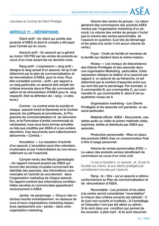 DÉCLARATION DES POLITIQUES et PROCÉDURES


volontaire du Contrat de Client Privilégié.                  Volume des ventes de groupe - La valeur
                                                     générant des commissions des produits ASEA
                                                     vendus par l’organisation marketing d’un as-
ARTICLE 11 - DÉFINITIONS                             socié. Le volume des ventes de groupe n’inclut
                                                     pas le volume des ventes personnelles de
       Client actif - Un client qui achète des       l’associé en question. (Les kits de démarrage
produits d’ASEA et dont le compte a été payé         et les aides à la vente n’ont aucun volume de
pour l’année qui en cours.                           vente.)
      Associé actif - Un associé qui a généré               Foyer - Chefs de famille et membres de
au moins 100 PSV par les ventes de produits au       la famille qui résident dans la même maison.
cours d’un mois durant les six derniers mois.
                                                            Niveau — Les niveaux de descendance
       Rang actif - L’expression « rang actif »      des Clients Privilégiés et des associés dans
désigne le rang actuel d’un associé, tel qu’il est   une organisation Marketing particulière. Cette
déterminé par le plan de commercialisation et        expression désigne la relation d’un associé par
de rémunération d’ASEA, pour le mois. Pour           rapport à un associé de sa hiérarchie, et est
être considéré comme « actif » par rapport à         déterminé par le nombre d’associés entre eux
un rang particulier, un associé doit remplir les     qui sont liés par le parrainage. Par exemple, si
critères énoncés dans le Plan de commerciali-        A commandite B, qui commandite C, qui com-
sation et de rémunération d’ASEA pour le rang        mandite D, qui commandite E, alors E est au
respectif. (Voir la définition de « rang » ci-des-   quatrième niveau de A
sous.)
                                                             Organisation marketing - Les Clients
        Contrat - Le contrat entre la société et     Privilégiés et les associés ont parrainés un as-
chaque associé inclut la Demande et le Contrat       socié particulier.
associé, les politiques et procédures,, le Pro-
gramme de commercialisation et de rémunéra-                 Matériel officiel ASEA - Documents, cas-
tion, et le Formulaire d’entité commerciale (si      settes audio ou vidéo et autres matériels créés,
nécéssaire), tous sous leurs formes actuelles        imprimés, édités et distribués par ASEA aux
ou tels que modifiés par ASEA et à son entière       associés.
discrétion. Ces documents sont collectivement
dénommés « Contrat. »                                        Production personnelle - Mise en place
                                                     des produits ASEA chez un consommateur final
       Annulation — La cessation d’activité          à titre d’usage personnel.
d’un associé. L’annulation peut être volontaire,
involontaire et par l’intermédiaire du non-renou-           Volume de ventes personnelles (PSV) —
vellement ou de l’inactivité.                        La valeur des produits vendus bénéficiant de
                                                     commission au cours d’un mois civil:
        Compte-rendu des filleuls (généalogie)
- Un rapport mensuel produit par ASEA qui                   (1) par la Société à un associé ; et (2) par la
fournit des données cruciales concernant les         Société aux clients et aux clients privilégiés per-
identités des associés, des informations com-        sonnellement recrutés par l’associé
merciales et l’activité du recrutement dans
                                                           Rang - le « titre » qu’un associé a obtenu
l’organisation marketing de chaque associé.
                                                     conformément au Plan de commercialisation et
Ce rapport contient des informations confiden-
                                                     de rémunération d’ASEA.
tielles secrètes et commerciales appartenant
exclusivement à ASEA.                                         Revendable - Les produits et les aides
                                                     à la ventes seront considérées “revendables”
        Jambe de parainnage — Chacun des in-
                                                     si chacun des critères suivants est satisfait : 1)
dividus inscrits immédiatement en-dessous de
                                                     ils sont non-ouverts et inutilisés ; 2) l’emballage
vous et leurs organisations marketing respec-
                                                     et l’étiquette n’ont pas été altéré ou abîmé ;
tives représentent une « jambe » dans votre
                                                     3) ils sont dans une condition qui permet de
organisation marketing.
                                                     les revendre à plein tarif ; 4) ils sont retournés

                                                                                                 25 | PAGE
 