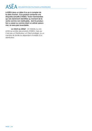 DÉCLARATION DES POLITIQUES et PROCÉDURES


à ASEA dans un délai d’un an à compter de
la date d’achat ; 5) le produit comporte une
étiquette actuelle d’ASEA. Toute marchandise
qui est clairement identifiée au moment de la
vente comme non restituable, dont la produc-
tion a cessé ou comme étant un article saison-
nier, ne sera pas revendable.

        Le client au détail - Un individu ou une
entité qui achète des produits d’ASEA, mais qui
n’est pas un Distributeur, un Client privilégié, ou un
membre de famille du dépendant immédiat d’un
distributeur.




PAGE | 26
 
