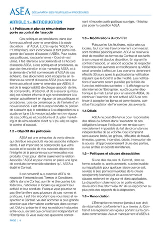 DÉCLARATION DES POLITIQUES et PROCÉDURES



ARTICLE 1 - INTRODUCTION                                  nant n’importe quelle politique ou règle, n’hésitez
                                                          pas poser la question ASEA.
1.1 Politiques et plan de rémunération incor-
porés au contrat de l’associé

          Ces politiques et procédures, dans leur         1.3 – Modifications du Contrat
forme actuelle et comme amendées à la seule
                                                                   Puisque les lois fédérales, nationales ou
discrétion d’ ASEA, LLC (ci-après “ASEA“ ou
                                                          locales, tout comme l’environnement commercial,
l’“Entreprise“), sont incorporées et font partie inté-
                                                          sont modifiés périodiquement, ASEA se réserve le
grante de l’accord d’associé d’ASEA. Pour toutes
                                                          droit de modifier les termes du Contrat et ses tarifs
ces politiques, lorsque le terme « Contrat» est
                                                          à son unique et absolue discrétion. En signant le
utilisé, il fait référence à la Demande et à l’Accord
                                                          contrat d’associé, un associé accepte de respecter
d’associé ASEA, à ces politiques et procédures, au
                                                          l’ensemble des avenants et modifications qu’ASEA
plan de rémunération et de marketing ASEA, et à
                                                          serait amenée à effectuer. Les avenants deviennent
la demande d’entité commerciale d’ASEA (le cas
                                                          effectifs 30 jours après la publication la notification
échéant). Ces documents sont incorporés en ré-
                                                          stipulant que le Contrat a été modifié. Les notifica-
férence au contrat d’associé ASEA (tous dans leur
                                                          tions d’avenants seront publiées par le biais de
forme actuelle et comme amendés par ASEA). Il
                                                          l’une des méthodes suivantes : (1) affichage sur le
est de la responsabilité de chaque associé de lire,
                                                          site internet de l’Entreprise ; ou (2) courrier élec-
de comprendre, d’adopter, et de s’assurer qu’il (ou
                                                          tronique (e-mail). Le fait pour un associé ASEA, de
elle) est dûment informé et agit conformément à la
                                                          continuer l’exercice de son activité ASEA de con-
version actuellement en vigueur de ces politiques et
                                                          tinuer à accepter les bonus et commissions, con-
procédures. Lors du parrainage ou de l’arrivée d’un
                                                          stitue l’acceptation de l’ensemble des avenants.
nouvel associé, il est de la responsabilité du parrain
de s’assurer que le candidat a à sa disposition ou a      1.4 Délais
accès en ligne à la version actuellement en vigueur
de ces politiques et procédures et du plan market-                ASEA ne peut être tenue pour responsable
ing et de rémunération avant qu’il (ou elle) ne signe     des délais ou échecs dans l’exécution de ses
le contrat d’associé.                                     obligations lorsque l’exécution est rendue com-
                                                          mercialement impossible du fait de circonstances
1.2 – Objectif des politiques                             indépendantes de sa volonté. Ceci comprend
                                                          sans aucune limite, les grèves, difficultés de travail,
         ASEA est une entreprise de vente directe
                                                          émeutes, guerres, incendies, décès, interruption de
qui distribue ses produits via des associés indépen-
                                                          la source d’approvisionnement d’une des parties,
dants. Il est important de comprendre que votre
                                                          ou les arrêtés et décrets ministériels.
succès et le succès de vos associés dépend de
l’intégrité de la personne qui commercialise nos          1.5 – Politiques et clauses dissociables
produits. C’est pour définir clairement la relation
Associés / ASEA et pour mettre en place une ligne                 Si une des clauses du Contrat, dans sa
de conduite commerciale standars qu’, ASEA a              forme actuelle ou après avenants, s’avère invalide
établi le Contrat.                                        ou inapplicable pour quelque raison que ce soit,
                                                          seule(s) la (les) partie(s) invalide(s) de la clause
         Il est demandé aux associés ASEA de              sera(seront) écartée(s) et les autres termes et
respecter l’ensemble des Termes et Conditions             clauses resteront en vigueur et donc applicables.
définis dans le Contrat, au même titre que les lois       La disposition totalement ou en partie écartée,
fédérales, nationales et locales qui régissent leur       devra alors être reformulée afin de se rapprocher au
activité et leur conduite. Puisque vous pourriez ne       plus près des objectifs de la disposition.
pas être familiers avec plusieurs de ces normes et
pratiques, il est très important que vous lisiez et re-   1.6 – Renonciation
spectiez le Contrat. Veuillez accorder la plus grande
attention aux informations contenues dans ce man-                  L’Entreprise ne renonce jamais à son droit
uel. Celui-ci présente et régi les relations instaurées   de réclamation conformément aux termes du Con-
entre vous, en tant que contractant indépendant et        trat et à la législation en vigueur portant sur la con-
l’Entreprise. Si vous aviez des questions concer-         duite commerciale. Aucun manquement d’ASEA à

PAGE | 4
 