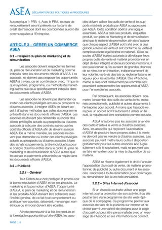 DÉCLARATION DES POLITIQUES et PROCÉDURES


Automatique (« PRA »). Avec le PRA, les frais de          ciés doivent utiliser les outils de vente et les sup-
renouvellement seront prélevés sur la carte de            ports matériels produits par ASEA ou approuvés
crédit de l’associé dont les coordonnées auront été       par ASEA. Cette condition obéit à une logique
communiquées à l’Entreprise.                              essentielle. ASEA a créé ses produits, étiquettes
                                                          produit, son plan de Marketing et de rémunération
                                                          ainsi que le matériel de promotion afin de s’assurer
ARTICLE 3 – GÉRER UN COMMERCE                             que chaque aspect d’ASEA soit traité avec la plus
ASEA                                                      grande justesse et vérité et soit conforme au vaste et
                                                          complexe cadre légal fédéral et national,. Si les as-
3.1 – Respect du plan de marketing et de                  sociés d’ASEA étaient autorisés à développer leurs
rémunération                                              propres outils de vente et matériel promotionnel en
                                                          dépit de leur intégrité et de leurs bonnes intentions, il
        Les associés doivent respecter les termes         est quasi certain qu’ils auraient de grandes chances
du plan de rémunération et de marketing comme             de se retrouver en infraction, indépendamment de
indiqués dans les documents officiels d’ASEA. Les         leur volonté, vis-à-vis des lois ou réglementations en
associés ne doivent pas proposer les opportunités         vigueur pour les activités d’ASEA. Ces infractions,
ASEA à travers, ou en combinaison avec, n’importe         même si elles sont relativement peu nombreuses,
quel système, programme, ou méthode de market-            pourraient compromettre les opportunités d’ASEA
ing autres que ceux spécifiquement indiqués dans          pour l’ensemble les associés.
les documents officiels d’ASEA.
                                                                    Par conséquent, les associés doivent sou-
         Les associés ne doivent pas demander ou          mettre l’ensemble des outils de vente écrits, maté-
inciter des clients privilégiés actuels ou prospects ou   riels promotionnels, publicité et autres documents à
d’autres associés à intégrer ASEA en faisant ap-          l’entreprise pour accord. A moins que l’associé ne
pel à d’autres méthodes que celles du programme           reçoive un accord écrit l’autorisant à utiliser un tel
présenté dans les documents officiels d’ASEA. Les         outil, la requête doit être considérée comme refusée.
associés ne doivent pas demander ou inciter des
clients privilégiés actuels ou prospects ou d’autres               ASEA n’autorise pas les associés à vendre
associés à exécuter des contrats autres que les           des outils d’aide à la vente à d’autres associés.
contrats officiels d’ASEA afin de devenir associé         Ainsi, les associés qui reçoivent l’autorisation
ASEA. De la même manière, les associés ne doi-            d’ASEA de produire leurs propres aides à la vente
vent pas demander ou inciter des clients privilégiés      ne devront pas les vendre à d’autres associés. Les
actuels ou prospects ou d’autres associés à faire         associés peuvent mettre leurs outils à disposition
des achats ou paiements, à titre individuel ou pour       gratuitement pour les autres associés ASEA gra-
le compte d’autres entités dans le cadre du plan de       tuitement s’ils le souhaitent, mais ne peuvent pas
marketing et de rémunération d’ASEA autres que            se faire rémunérer pour la mise à disposition de ce
les achats et paiements préconisés ou requis dans         matériel.
les documents officiels d’ASEA.
                                                                  ASEA se réserve également le droit d’annuler
3.2 – Publicité                                           l’approbation d’un outil de vente, de matériel promo-
                                                          tionnel, de publicité ou autre document et les asso-
       3.2.1 - Général                                    ciés renoncent à toute réclamation pour dommages
                                                          ou rémunération liée à une telle annulation.
         Tout Distributeur doit protéger et promouvoir
la bonne réputation d’ASEA et de ses produits. Le                 3.2.2 – Sites Internet d’associé
marketing et la promotion d’ASEA, l’opportunité
d’ASEA, le plan de marketing et de rémunération                   Si un Associé souhaite utiliser une page
et les produits ASEA doivent être cohérents avec          internet pour la promotion de son activité, il ou elle
l’intérêt général, de ce fait tout comportement ou        peut le faire via le programme de site web répli-
pratique non-courtois, décevant, mensonger, non-          que de la compagnie. Ce programme permet aux
éthique ou immoral doivent être écartés.                  associés de faire de la publicité sur internet et de
                                                          choisir parmi une variété de designs pour la page
        Afin de promouvoir à la fois les produits et      d’accueil qui peut être personnalisée avec un mes-
la formidable opportunité qu’offre ASEA, les asso-        sage de l’Associé et ses informations de contact.
PAGE | 6
 
