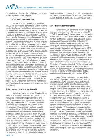 DÉCLARATION DES POLITIQUES et PROCÉDURES


demandes de désinscription générées par de tels            seuil plus élevé, un avantage, un prix, une commis-
emails envoyés par l’entreprise.                           sion ou bonus non réalisé de bonne foi, comme un
                                                           achat de produit destiné au consommateur final.
       3.2.8 – Fax non-sollicités

         Sauf exception indiquée dans cette AR-
TICLE, les associés ne doivent pas utiliser ou trans-      3.4 – Entités commerciales
mettre des fax non-sollicités ou utiliser un système
de téléphone à numérotation automatique pour les                    Une société, un partenaire ou une compag-
opérations relatives à leurs affaires ASEA. Le terme       nie (font collectivement référence dans cette AR-
« système de téléphone à numérotation automa-              TICLE à une « Entité Commerciale ») peut se porter
tique » signifie équipement qui a la capacité de : (a)     candidat à la fonction d’associé ASEA en soumet-
stocker ou produire des numéros de téléphone à             tant un certificat de société, de partenariat ou des
appeler, utilisant un générateur de numéro séquen-         justificatifs (ces documents font collectivement
tiel ou aléatoire ; et (b) de composer ces numéros.        référence aux « documents d’entité ») à ASEA,
Le terme « fax non-sollicités » signifie la transmission   ainsi qu’un formulaire d’enregistrement d’entité
par téléphone fax de tout document,information             commerciale dûment rempli. Un commerce ASEA
publicitaire ou promotion d’ASEA, de ses produits,         peut modifier lestatut avec le même sponsor d’une
de son plan de rémunération ou de tout autre               personne à un partenariat, d’une société à une
aspect de l’entreprise. Ces termes n’incluent pas          compagnie, ou d’un type d’entité à un autre. Des
les faxes ou emails : (a) à toute personne qui aurait      frais de 25.00$ sont appliqués à chaque demande
préalablement exprimé une invitation ou une per-           de modification comprenant la demande écrite, le
mission ; ou (b) toute personne avec qui l’associé         Contrat et la Demande d’associé complétés. Le
a une affaire établie ou une relation personnelle. Le      formulaire d’enregistrement de l’entité commerciale
terme « affaire établie ou relation personnelle » sig-     doit être signé par tous les actionnaires, parte-
nifie une relation préalable ou existante incluant une     naires, ou administrateurs. Les membres de l’entité
communication mutuelle volontaire entre un associé         sont liés et solidairement responsables de tout
et une personne, sur les bases : (a) d’une enquête,        endettement et autre obligation envers ASEA.
candidature, achat ou transaction par la personne
                                                                    Afin d’éviter tout contournement de la
en rapport avec les produits proposés par cet as-
                                                           clause 3.26 (à propos des transferts et cessions
socié ; ou (b) une relation personnelle ou familiale,
                                                           des affaires ASEA), si un partenaire, actionnaire,
qui n’aurait pas été préalablement rompue par l’une
                                                           membre ou autre affilié à l’entité commerciale
des parties.
                                                           est ajouté à cetteentité commerciale, le candidat
3.3 – L’achat de bonus est interdit                        original doit toujours faire partie du Contrat et De-
                                                           mande d’associé. Si le Distributeur original souhaite
         L’achat de bonus est une méthode stricte-         mettre un terme à sa relation avec l’entreprise,
ment et absolument interdite. “l’achat de bonus”           il ou elle doit transférer ou céder son commerce
inclus : (a) l’inscription de personnes ou enti-           conformément aux termes de la clause 3.26. Si
tés n’ayant pas les connaissances requises ou              ce processus n’est pas suivi, l’affaire sera annulée
l’exécution nécéssairedu Contrat et Demande                suite au retrait de l’associé original. Veuillez noter
d’associé ; (b) l’inscription frauduleuse d’une            que les modifications autorisées dans le cadre de
personne ou d’une entité en tant qu’ associé               ce paragraphe n’incluent pas un changement de
ou client privilégié ; (c) l’inscription ou la tenta-      parrain. Les changements de parrains sont traités
tive d’inscription de personnes ou entités non-            à la ARTICLE 3.5, ci dessous. 25.00$ de frais sont
existantes en tant qu’associé ou client privilégié.        facturés pour chaque demande, comprenant la de-
(« fantômes ») ; (d) l’achat de produits ASEA à la         mande écrite et le Contrat et la Demande d’associé
place d’un autre associé ou client privilégié, ou          complétés. ASEA peut, à sa seule discrétion,
sous le numéro d’identité d’un autre associé ou            demander des documents certifiés avant de valider
client privilégié, en vue d’obtenir les commission ou      tout changement apporté à un commerce ASEA.
bonus ; (e) l’achat d’un nombre excessif de biens          Veuillez compter trente (30) jours après réception
qui ne peuvent raisonnablement pas être utilisés           de la demande par ASEA pour le traitement de la
ou revendus en un mois ; et/ou (f) tout autre mé-          demande.
canisme ou artifice qui permettrait d’atteindre un
PAGE | 8
 