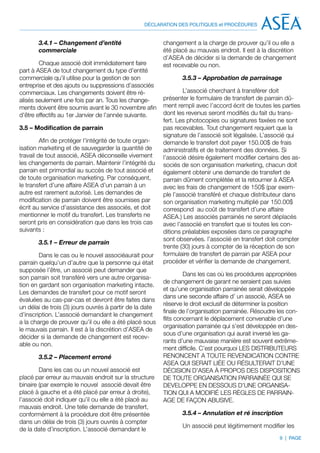 DÉCLARATION DES POLITIQUES et PROCÉDURES


       3.4.1 – Changement d’entité                       changement a la charge de prouver qu’il ou elle a
       commerciale                                       été placé au mauvais endroit. Il est à la discrétion
                                                         d’ASEA de décider si la demande de changement
        Chaque associé doit immédiatement faire          est recevable ou non.
part à ASEA de tout changement du type d’entité
commerciale qu’il utilise pour la gestion de son                3.5.3 – Approbation de parrainage
entreprise et des ajouts ou suppressions d’associés
commerciaux. Les changements doivent être ré-                    L’associé cherchant à transférer doit
alisés seulement une fois par an. Tous les change-       présenter le formulaire de transfert de parrain dû-
ments doivent être soumis avant le 30 novembre afin      ment rempli avec l’accord écrit de toutes les parties
d’être effectifs au 1er Janvier de l’année suivante.     dont les revenus seront modifiés du fait du trans-
                                                         fert. Les photocopies ou signatures faxées ne sont
3.5 – Modification de parrain                            pas recevables. Tout changement requiert que la
                                                         signature de l’associé soit légalisée. L’associé qui
         Afin de protéger l’intégrité de toute organ-    demande le transfert doit payer 150.00$ de frais
isation marketing et de sauvegarder la quantité de       administratifs et de traitement des données. Si
travail de tout associé, ASEA déconseille vivement       l’associé désire également modifier certains des as-
les changements de parrain. Maintenir l’intégrité du     sociés de son organisation marketing, chacun doit
parrain est primordial au succès de tout associé et      également obtenir une demande de transfert de
de toute organisation marketing. Par conséquent,         parrain dûment complétée et la retourner à ASEA
le transfert d’une affaire ASEA d’un parrain à un        avec les frais de changement de 150$ (par exem-
autre est rarement autorisé. Les demandes de             ple l’associé transféré et chaque distributeur dans
modification de parrain doivent être soumises par        son organisation marketing multiplié par 150.00$
écrit au service d’assistance des associés, et doit      correspond au coût de transfert d’une affaire
mentionner le motif du transfert. Les transferts ne      ASEA.) Les associés parrainés ne seront déplacés
seront pris en considération que dans les trois cas      avec l’associié en transfert que si toutes les con-
suivants :                                               ditions préalables exposées dans ce paragraphe
                                                         sont observées. l’associié en transfert doit compter
       3.5.1 – Erreur de parrain
                                                         trente (30) jours à compter de la réception de son
        Dans le cas ou le nouvel associéaurait pour      formulaire de transfert de parrain par ASEA pour
parrain quelqu’un d’autre que la personne qui était      procéder et vérifier la demande de changement.
supposée l’être, un associé peut demander que
                                                                  Dans les cas où les procédures appropriées
son parrain soit transféré vers une autre organisa-
                                                         de changement de garant ne seraient pas suivies
tion en gardant son organisation marketing intacte.
                                                         et qu’une organisation parrainée serait développée
Les demandes de transfert pour ce motif seront
                                                         dans une seconde affaire d’ un associé, ASEA se
évaluées au cas-par-cas et devront être faites dans
                                                         réserve le droit exclusif de déterminer la position
un délai de trois (3) jours ouvrés à partir de la date
                                                         finale de l’organisation parrainée. Résoudre les con-
d’inscription. L’associé demandant le changement
                                                         flits concernant le déplacement convenable d’une
a la charge de prouver qu’il ou elle a été placé sous
                                                         organisation parrainée qui s’est développée en des-
le mauvais parrain. Il est à la discrétion d’ASEA de
                                                         sous d’une organisation qui aurait inversé les ga-
décider si la demande de changement est recev-
                                                         rants d’une mauvaise manière est souvent extrême-
able ou non.
                                                         ment difficile. C’est pourquoi LES DISTRIBUTEURS
       3.5.2 – Placement erroné                          RENONCENT A TOUTE REVENDICATION CONTRE
                                                         ASEA QUI SERAIT LIÉE OU RÉSULTERAIT D’UNE
        Dans les cas ou un nouvel associé est            DÉCISION D’ASEA À PROPOS DES DISPOSITIONS
placé par erreur au mauvais endroit sur la structure     DE TOUTE ORGANISATION PARRAINÉE QUI SE
binaire (par exemple le nouvel associé devait être       DEVELOPPE EN DESSOUS D’UNE ORGANISA-
placé à gauche et a été placé par erreur à droite),      TION QUI A MODIFIÉ LES RÈGLES DE PARRAIN-
l’associé doit indiquer qu’il ou elle a été placé au     AGE DE FAÇON ABUSIVE.
mauvais endroit. Une telle demande de transfert,
conformément à la procédure doit être présentée                 3.5.4 – Annulation et ré inscription
dans un délai de trois (3) jours ouvrés à compter
                                                                Un associé peut légitimement modifier les
de la date d’inscription. L’associé demandant le
                                                                                                      9 | PAGE
 