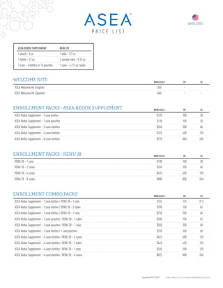 Updated 07/2015 ©2015 ASEA, LLC. ALL RIGHTS RESERVED. JUL2015
WELCOME KITS
ENROLLMENT PACKS - ASEA REDOX SUPPLEMENT
WHOLESALE QV CV
ASEA Welcome Kit (English) $40 - -
ASEA Welcome Kit (Spanish) $40 - -
WHOLESALE QV CV
ASEA Redox Supplement – 1 case bottles $120 100 30
ASEA Redox Supplement – 1 case pouches $130 100 30
ASEA Redox Supplement – 2 cases bottles $240 200 60
ASEA Redox Supplement – 4 cases bottles $370 400 120
ASEA Redox Supplement – 8 cases bottles $770 800 240
UNITED STATES
P R I C E L I S T
ENROLLMENT PACKS - RENU 28 WHOLESALE QV CV
RENU 28 – 1 case $130 100 30
RENU 28 – 2 cases $260 200 60
RENU 28 – 4 cases $455 400 120
RENU 28 – 8 cases $880 800 240
ENROLLMENT COMBO PACKS WHOLESALE QV CV
ASEA Redox Supplement – 1 case bottles / RENU 28 – 1 tube $155 125 37.5
ASEA Redox Supplement – 1 case bottles / RENU 28 – 2 tubes $190 150 45
ASEA Redox Supplement – 1 case bottles / RENU 28 – 1 case $250 200 60
ASEA Redox Supplement – 1 case pouches / RENU 28 – 2 tubes $200 150 45
ASEA Redox Supplement – 1 case pouches / RENU 28 – 1 case $260 200 60
ASEA Redox Supplement – 1 case bottles / 1 case pouches $250 200 60
ASEA Redox Supplement – 2 cases bottles / RENU 28 – 2 cases $425 400 120
ASEA Redox Supplement – 4 cases bottles / RENU 28 – 2 tubes $440 450 135
ASEA Redox Supplement – 4 cases bottles / RENU 28 – 1 case $500 500 150
ASEA Redox Supplement – 4 cases bottles / RENU 28 – 4 cases $825 800 240
ASEA REDOX SUPPLEMENT RENU 28
1 pouch – 8 oz. 1 tube – 2.7 oz.
1 bottle – 32 oz. 1 sample tube – 0.33 oz.
1 case – 4 bottles or 16 pouches 1 case – 4 2.7-oz. tubes
 