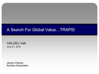 VALUEx Vail
June 21, 2012
James Chanos
Kynikos Associates
A Search For Global Value…TRAPS!
 