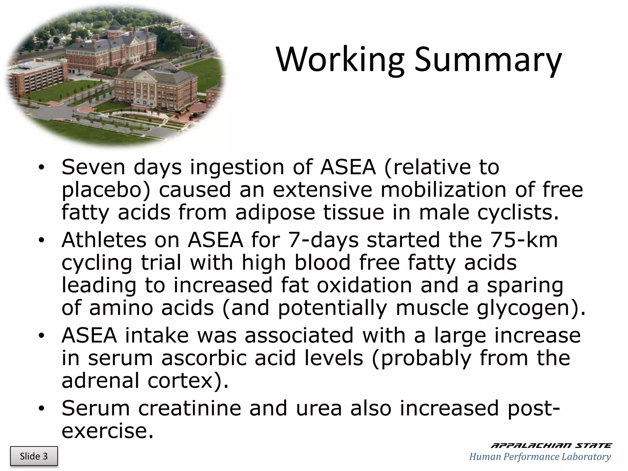 Working Summary

    • Seven days ingestion of ASEA (relative to
      placebo) caused an extensive mobilization of free
      fatty acids from adipose tissue in male cyclists.
    • Athletes on ASEA for 7-days started the 75-km
      cycling trial with high blood free fatty acids
      leading to increased fat oxidation and a sparing
      of amino acids (and potentially muscle glycogen).
    • ASEA intake was associated with a large increase
      in serum ascorbic acid levels (probably from the
      adrenal cortex).
    • Serum creatinine and urea also increased post-
      exercise.                                 Appalachian state
Slide 3                                     Human Performance Laboratory
 