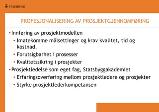 PROFESJONALISERING AV PROSJEKTGJENNOMFØRING
• Innføring av prosjektmodellen
• Imøtekomme målsettinger og krav kvalitet, tid og
kostnad.
• Forutsigbarhet i prosesser
• Kvalitetssikring i prosjekter
• Prosjektledelse som eget fag, Statsbyggakademiet
• Erfaringsoverføring mellom prosjektledere og prosjekter
• Styrke prosjektlederkompetansen

 