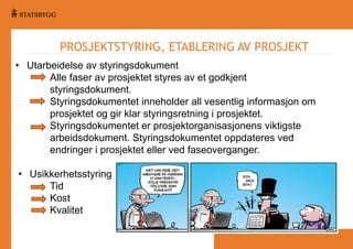 PROSJEKTSTYRING, ETABLERING AV PROSJEKT
• Utarbeidelse av styringsdokument
Alle faser av prosjektet styres av et godkjent
styringsdokument.
Styringsdokumentet inneholder all vesentlig informasjon om
prosjektet og gir klar styringsretning i prosjektet.
Styringsdokumentet er prosjektorganisasjonens viktigste
arbeidsdokument. Styringsdokumentet oppdateres ved
endringer i prosjektet eller ved faseoverganger.

• Usikkerhetsstyring
Tid
Kost
Kvalitet

 