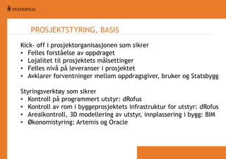 PROSJEKTSTYRING, BASIS
Kick- off i prosjektorganisasjonen som sikrer
• Felles forståelse av oppdraget
• Lojalitet til prosjektets målsettinger
• Felles nivå på leveranser i prosjektet
• Avklarer forventninger mellom oppdragsgiver, bruker og Statsbygg
Styringsverktøy som sikrer
• Kontroll på programmert utstyr: dRofus
• Kontroll av rom i byggeprosjektets infrastruktur for utstyr: dRofus
• Arealkontroll, 3D modellering av utstyr, innplassering i bygg: BIM
• Økonomistyring: Artemis og Oracle

 