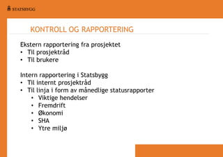 KONTROLL OG RAPPORTERING
Ekstern rapportering fra prosjektet
• Til prosjektråd
• Til brukere
Intern rapportering i Statsbygg
• Til internt prosjektråd
• Til linja i form av månedlige statusrapporter
• Viktige hendelser
• Fremdrift
• Økonomi
• SHA
• Ytre miljø

 