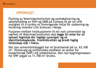 OPPDRAGET
Flytting av Veterinærinstituttet og samlokalisering og
sammenslåing av NVH og UMB på Campus Ås gir en unik
mulighet til å utvikle et fremragende miljø for utdanning og
forskning innenfor Life Sciences i Norge.
Fusjonen mellom institusjonene til ett nytt universitet og
nærhet til Veterinærinstituttet skal legge til rette for et
spisset fagmiljø der faglige synergier og et
identitetsskapende, fremtidsrettet og bredt faglig
fellesskap står i fokus.
Det nye universitetsbygget har et bruttoareal på ca. 63.100
m2. Tomtevalg og smitterisiko medfører at senter for
husdyrforsøk (SHF) må relokaliseres. Den nye bygningsmassen
for SHF utgjør ca 11.700 m² brutto.

 