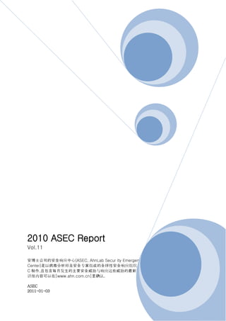 2010 ASEC Report
Vol.11

安博士公司的安全响应中心(ASEC, AhnLab Secur ity Emergency Response
Center)是以病毒分析师及安全专家组成的全球性安全响应组织。此报告书是由安博士公司的 ASE
C 制作,且包含每月发生的主要安全威胁与响应这些威胁的最新安全技术的简要信息。
详细内容可以在[www.ahn.com.cn]里确认。

ASEC
2011-01-03
 