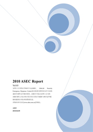 2010 ASEC Report
Vol.03
安博士公司的安全响应中心(ASEC,        AhnLab   Security
Emergency Response Center)是以病毒分析师及安全专家组
成的全球性安全响应组织。此报告书是由安博士公司的
ASEC制作,且包含每月发生的主要安全威胁与响应这些威
胁的最新安全技术的简要信息。
详细内容可以在[www.ahn.com.cn]里确认。


ASEC
2010-04-05
 